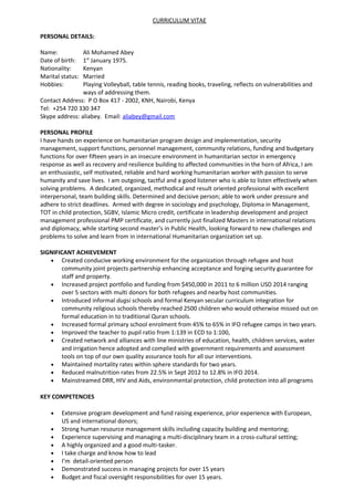 CURRICULUM VITAE
PERSONAL DETAILS:
Name: Ali Mohamed Abey
Date of birth: 1st
January 1975.
Nationality: Kenyan
Marital status: Married
Hobbies: Playing Volleyball, table tennis, reading books, traveling, reflects on vulnerabilities and
ways of addressing them.
Contact Address: P O Box 417 - 2002, KNH, Nairobi, Kenya
Tel: +254 720 330 347
Skype address: aliabey. Email: aliabey@gmail.com
PERSONAL PROFILE
I have hands on experience on humanitarian program design and implementation, security
management, support functions, personnel management, community relations, funding and budgetary
functions for over fifteen years in an insecure environment in humanitarian sector in emergency
response as well as recovery and resilience building to affected communities in the horn of Africa, I am
an enthusiastic, self motivated, reliable and hard working humanitarian worker with passion to serve
humanity and save lives. I am outgoing, tactful and a good listener who is able to listen effectively when
solving problems. A dedicated, organized, methodical and result oriented professional with excellent
interpersonal, team building skills. Determined and decisive person; able to work under pressure and
adhere to strict deadlines. Armed with degree in sociology and psychology, Diploma in Management,
TOT in child protection, SGBV, Islamic Micro credit, certificate in leadership development and project
management professional PMP certificate, and currently just finalized Masters in international relations
and diplomacy, while starting second master’s in Public Health, looking forward to new challenges and
problems to solve and learn from in international Humanitarian organization set up.
SIGNIFICANT ACHIEVEMENT
• Created conducive working environment for the organization through refugee and host
community joint projects partnership enhancing acceptance and forging security guarantee for
staff and property.
• Increased project portfolio and funding from $450,000 in 2011 to 6 million USD 2014 ranging
over 5 sectors with multi donors for both refugees and nearby host communities.
• Introduced informal dugsi schools and formal Kenyan secular curriculum integration for
community religious schools thereby reached 2500 children who would otherwise missed out on
formal education in to traditional Quran schools.
• Increased formal primary school enrolment from 45% to 65% in IFO refugee camps in two years.
• Improved the teacher to pupil ratio from 1:139 in ECD to 1:100,
• Created network and alliances with line ministries of education, health, children services, water
and irrigation hence adopted and complied with government requirements and assessment
tools on top of our own quality assurance tools for all our interventions.
• Maintained mortality rates within sphere standards for two years.
• Reduced malnutrition rates from 22.5% in Sept 2012 to 12.8% in IFO 2014.
• Mainstreamed DRR, HIV and Aids, environmental protection, child protection into all programs
KEY COMPETENCIES
• Extensive program development and fund raising experience, prior experience with European,
US and international donors;
• Strong human resource management skills including capacity building and mentoring;
• Experience supervising and managing a multi-disciplinary team in a cross-cultural setting;
• A highly organized and a good multi-tasker.
• I take charge and know how to lead
• I’m detail-oriented person
• Demonstrated success in managing projects for over 15 years
• Budget and fiscal oversight responsibilities for over 15 years.
 