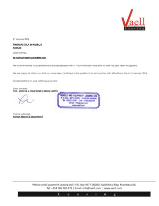 4th January 2016
THOMAS SILA WAMBUA
NAIROBI
Dear Thomas,
RE: EMPLOYMENT CONFIRMATION
We have reviewed your performance and are pleased with it. Your motivation and drive to work has also been recognized.
We are happy to inform you that you have been confirmed to the position of an Accountant with effect from the 4th of January, 2016.
Congratulations on your continuous success.
Yours sincerely
FOR:- VEHICLE & EQUIPMENT LEASING LIMITED
Yvonne Lubanga
Human Resource Department
 