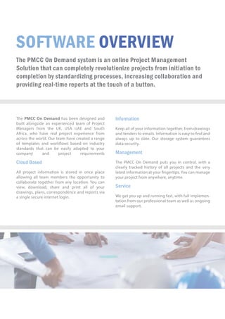 SOFTWAREOVERVIEW
ThePMCCOnDemandsystemisanonlineProjectManagement
Solutionthatcancompletelyrevolutionizeprojectsfrominitiationto
completionbystandardizingprocesses,increasingcollaborationand
providingreal-timereportsatthetouchofabutton.
ThePMCCOnDemandhasbeendesignedand
builtalongsideanexperiencedteam ofProject
Managersfrom theUK,USA UAEand South
Africa,whohaverealprojectexperiencefrom
acrosstheworld.Ourteamhavecreatedarange
oftemplatesandworkowsbasedonindustry
standastandardsthatcanbeeasilyadaptedtoyour
company and project requirements
CloudBased
AAllprojectinformationisstoredinonceplace
allowingallteam memberstheopportunityto
collaboratetogetherfrom anylocation.Youcan
view,download,share and printallofyour
drawings,plans,correspondenceandreportsvia
asinglesecureinternetlogin.
Information
Keepallofyourinformationtogether,fromdrawings
andtenderstoemails.Informationiseasyto ndand
alwaysuptodate.Ourstoragesystem guarantees
datasecurity.
Management
TThePMCCOnDemandputsyouincontrol,witha
clearlytrackedhistoryofallprojectsandthevery
latestinformationatyourngertips.Youcanmanage
yourprojectfromanywhere,anytime.
Service
WWegetyouupandrunningfast,withfullimplemen-
tationfromourprofessionalteamaswellasongoing
emailsupport.
 