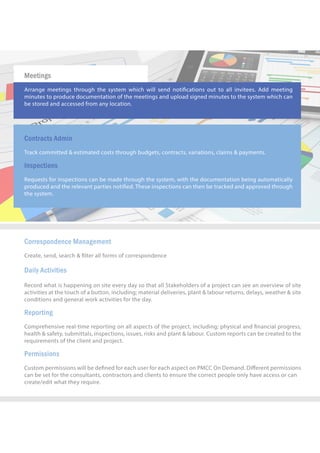 CorrespondenceManagement
Create,send,search& lterallformsofcorrespondence
DailyActivities
RecordwhatishappeningonsiteeverydaysothatallStakeholdersofaprojectcanseeanoverviewofsite
activitiesatthetouchofabutton,including;materialdeliveries,plant&labourreturns,delays,weather&site
conditionsandgeneralworkactivitiesfortheday.
RReporting
Comprehensivereal-timereportingonallaspectsoftheproject,including;physicaland nancialprogress,
health&safety,submittals,inspections,issues,risksandplant&labour.Customreportscanbecreatedtothe
requirementsoftheclientandproject.
Permissions
CustompermissionswillbedenedforeachuserforeachaspectonPMCCOnDemand.Diﬀerentpermissions
canbesetfortheconsultants,contractorsandclientstoensurethecorrectpeopleonlyhaveaccessorcan
ccreate/editwhattheyrequire.
Meetings
Arrangemeetingsthroughthesystem whichwillsendnoticationsouttoallinvitees.Addmeeting
minutestoproducedocumentationofthemeetingsanduploadsignedminutestothesystemwhichcan
bestoredandaccessedfromanylocation.
ContractsAdmin
Trackcommitted&estimatedcoststhroughbudgets,contracts,variations,claims&payments.
Inspections
Requestsforinspectionscanbemadethroughthesystem,withthedocumentationbeingautomatically
producedandtherelevantpartiesnotied.Theseinspectionscanthenbetrackedandapprovedthrough
thesystem.
 