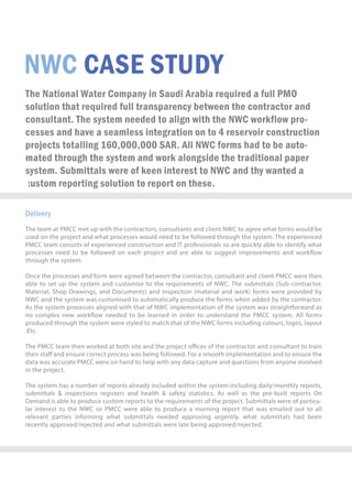 NWCCASESTUDY
TheNationalWaterCompanyinSaudiArabiarequiredafullPMO
solutionthatrequiredfulltransparencybetweenthecontractorand
consultant.ThesystemneededtoalignwiththeNWCworkflowpro-
cessesandhaveaseamlessintegrationonto4reservoirconstruction
projectstotalling160,000,000SAR.AllNWCformshadtobeauto-
matedthroughthesystemandworkalongsidethetraditionalpaper
system.SubmittalswereofkeeninteresttoNWCandthywanteda
customreportingsolutiontoreportonthese.
Delivery
TheteamatPMCCmetupwiththecontractors,consultantsandclientNWCtoagreewhatformswouldbe
usedontheprojectandwhatprocesseswouldneedtobefollowedthroughthesystem.Theexperienced
PMCCteamconsistsofexperiencedconstructionandITprofessionalssoarequicklyabletoidentifywhat
processesneedtobefollowedoneachprojectandareabletosuggestimprovementsandworkow
throughthesystem.
OnOncetheprocessesandformwereagreedbetweenthecontractor,consultantandclientPMCCwerethen
abletosetupthesystem andcustomisetotherequirementsofNWC.Thesubmittals(Sub-contractor,
Material,ShopDrawings,andDocuments)andinspection(materialandwork)formswereprovidedby
NWCandthesystemwascustomisedtoautomaticallyproducetheformswhenaddedbythecontractor.
AsthesystemprocessesalignedwiththatofNWCimplementationofthesystemwasstraightforwardas
nocomplexnewworkowneededtobelearnedinordertounderstandthePMCCsystem.Allforms
producedthroughthesystemwerestyledtomatchthatoftheNWCformsincludingcolours,logos,layout
.E.Etc.
ThePMCCteamthenworkedatbothsiteandtheprojectoﬃcesofthecontractorandconsultanttotrain
theirstaﬀandensurecorrectprocesswasbeingfollowed.Forasmoothimplementationandtoensurethe
datawasaccuratePMCCwereonhandtohelpwithanydatacaptureandquestionsfromanyoneinvolved
intheproject.
Thesystemhasanumberofreportsalreadyincludedwithinthesystemincludingdaily/monthlyreports,
submittals&inspectionsregistersandhealth&safetystatistics.Aswellasthepre-builtreportsOn
Demandisabletoproducecustomreportstotherequirementsoftheproject.Submittalswereofparticu-
larinteresttotheNWCsoPMCCwereabletoproduceamorningreportthatwasemailedouttoall
relevantpartiesinformingwhatsubmittalsneededapprovingurgently,whatsubmittalshadbeen
recentlyapproved/rejectedandwhatsubmittalswerelatebeingapproved/rejected.
 