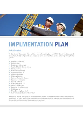 IMPLMENTATIONPLAN
Kickoffmeeting
AtthestartoftheprojecttherewillbeakickoﬀmeetingbetweenPMCCClient,Contractorand
Consultant.PMCCwillprovidetheproposedformsandworkowforthefollowingthroughthe
system.
 Changes/Variations
 DailyReports
 DocumentSubmittals
 Health&SafetyObservations
 IssueLogging
 MaterialInspections
 MaterialSubmittals
 MeetingMinutes
 MonthlyReports
 NonConformanceReport
 PaymentCerticates
 PermitstoWork
 Punch/SnaggingList
 QualityInspections
 RequestsforInformation
 RiskLogging
 ShopDrawingSubmittals
 Sub-Contractor/SupplierSubmittals
Allrelevantpartieswillagreeonwhatchangesifanywillbeneededtobemadetothese.Theper-
missionsofalluserswillalsobediscussedandagreeduponinthismeeting.Theimplementation
deliverableswillbedenedalongsideanagreeddate.
 