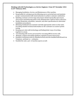 Working with ACE Technologies as a Service Engineer. From 24th November 2014
to 25th February 2015.
 Managing Installation, Service, and Maintenance of the machine.
 Responsible for solving issues by following up on a priority basis and maintain
proper communication with team technician to achieve customer satisfaction.
 Updating customer services logs and prepare detail reports like open issues,
close issues and delivering tasks to the administrative staff for future reference.
 Studies blueprints, schematics, manuals, and other specifications to determine
installation procedures.
 Obtaining feedback from customer and take appropriate action on the same.
Providing detailed technical information to the customers in control system
testing.
 Keeping up to date with technology and finding better ways of working
together in a team.
 Coordinating with service personnel for executing AMC & service calls.
 Maintain, analyze and update database regularly of parts and service.
 Handled a technician team for Mumbai branch and also handled Delhi Branch via
Telephonic and Email co-­­­ordination.
 Handled the sales part of machine spares as well.
 