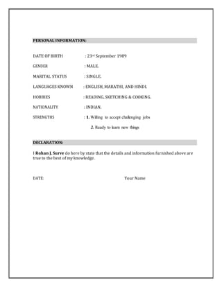 PERSONAL INFORMATION:
DATE OF BIRTH : 23rd September 1989
GENDER : MALE.
MARITAL STATUS : SINGLE.
LANGUAGES KNOWN : ENGLISH, MARATHI, AND HINDI.
HOBBIES : READING, SKETCHING & COOKING.
NATIONALITY : INDIAN.
STRENGTHS : 1. Willing to accept challenging jobs
2. Ready to learn new things
DECLARATION:
I Rohan J. Surve do here by state that the details and information furnished above are
true to the best of my knowledge.
DATE: Your Name
 