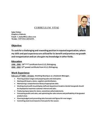 CURRICULUM VITAE
Iqbal Bahar
Kingdom of Bahrain
Email: I_bahar08@yahoo.com
Mobile: 33571521,36534355.
Objective:
To seek for a challenging and rewarding positioninreputedorganization, where
my skills and past experienceare utilizedfor its benefit andpromises me growth
and reorganizationandcan alsogain my knowledge in other fields.
Education
1998 - 2000 : 10th passed certificate from S.S.C, Chittagong.
2000 - 2002: 12th passed certificate from H.S.C, Chittagong.
Work Experience
February 2nd 2009 – till date : Breitling Boutique as a Assistant Manager.
 Planningproduct ranges and preparingsalesand stock plans.
 Dealingwith buyers,stores, suppliersanddistributors.
 Maintaininga comprehensive libraryofappropriate data.
 Workingcloselywith visual display staffand departmentheadsto decide howgoods should
be displayedtomaximize customer interestand sales.
 Producing layout plansfor stores, sometimescalledstatements.
 Forecastingprofits and sales,and optimizingthe salesvolume and profitabilityof designated
product areas.
 Planningbudgetsand presentingsalesforecastsand figuresfor new ranges.
 Controllingstock levelsbasedon forecastsfor the season.
 