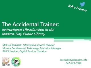 The Accidental Trainer:
Instructional Librarianship in the
Modern-Day Public Library
Melissa Bernasek, Information Services Director
Monica Dombrowski, Technology Education Manager
Phil Schneider, Digital Services Librarian
TechEd@Gailborden.info
847-429-5970
 