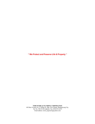 “ We Protect and Preserve Life & Property “
TORCH FIRE & PLUMBING CORPORATION
445 Boni Avenue cor. F. Ortigas St., Bgy. New Zaniga, Mandaluyong City.
Tel. No. 398-55-38 Celphone. Nos. 0916-553-2479
Email address: torch_engineering@yahoo.com
 
