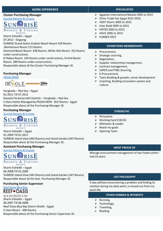 WORK EXPERIENCE SPECIALISTIES
Cluster Purchasing Manager
Sunrise Resorts & Cruises
Sharm Elsheikh – Egypt
07.2012 - Ongoing
SUNRISE Grand Select Arabian Beach Resort 420 Rooms
,Montemare Resort 272 Rooms
Diamond Beach Resort. 438 Rooms, White Hills Resort. 352 Rooms
under constructions
El Rabea Resort. 194 Rooms under constructions, Orchid Beach
Resort. 288 Rooms under constructions
Responsible about all the Cluster Purchasing Manager JD.
 Egyptian International Market 2005 to 2015
 China Trade Fair Egypt 2015-2016
 HOST Sharm 2005 to 2015
 Inter Build 2005 to 2015
 HOTEX 2005 to 2015
 HACE 2005 to 2015
 FURNEX 2015
EXHIBITIONS MEMBERSHIPS
 Procurement,
 Strategic sourcing,
 Negotiation,
 Supplier relationship management,
 Contract management,
 CAPEX and FF&E Sourcing,
 E-Procurement,
 Team Building & growth, career development
 Coaching, Building Innovation system and
culture.
Purchasing Manager
PEGAS MISR
Hurghada – Red Sea – Egypt
01.2011 Till 07.2012
Dessole Pyramisa Sahl Hashish – Hurghada – Red Sea
5 Stars Hotels Managed by PEGAS MISR - 852 Rooms - Egypt
Responsible about all the Purchasing Manager JD.
Purchasing Manager
Sunrise Resorts & Cruises
Sharm Elsheikh – Egypt
01.2009 Till 01.2011
SUNRISE Island View (492 Rooms) and Island Garden (347 Rooms)
Responsible about all the Purchasing Manager JD.
STRENGTHS
 Persuasive
 Working Hard (18/24)
 Motivator & Leader
 Reach my goals
 Opening Team
Assistant Purchasing Manager
Sunrise Resorts & Cruises
Sharm Elsheikh – Egypt
06.2008 Till 01.2009
SUNRISE Island View (492 Rooms) and Island Garden (347 Rooms)
Responsible about all the Asst. Purchasing Manager JD.
MOST PROUD OF
Manage procurement management of two hotels while I
had 25 years.
LIFE PHILOSOPHY
Purchasing Senior Supervisor
Reef Oasis Blue Bay
Sharm Elsheikh – Egypt
06.2007 Till 06.2008
Reef Oasis Blue Bay Sharm Sheikh - Egypt
5 stars Resort - 696 Rooms
Responsible about all the Purchasing Senior Supervisor JD.
A day without encountering a problem and finding its
solution during my daily work, is missed out from my
work life.
OTHER HOBBIES & INTERESTS
 Running,
 Technology,
 Travelling,
 Reading
 