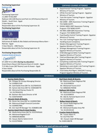 Purchasing Supervisor
Radisson SAS
Purchasing Supervisor
11.2005 Till 06.2007
Radisson SAS (328 Rooms) and Park Inn (476 Rooms) Sharm El
Sheikh – South Sinai - Egypt
5 Stars Resorts
Responsible about all the Purchasing Supervisor JD.
CERTIFIED COURSES ATTENDED
 Departmental Training Program - Egyptian
Ministry of Tourism.
 CPR & First Aid Training Program - Egyptian
Ministry of Tourism.
 Train the trainer Training Program - Egyptian
Ministry of Tourism.
 ISO 22000 - 2005 Awareness Training Program –
TÜV NORD EGYPT.
 OHSAS 18001:2007 Awareness Training
Program–TÜV NORD EGYPT.
 ISO 9001:2008 QMS Awareness Training
Program–TÜV NORD EGYPT.
 Food Quality Control Training Program -Egyptian
Ministry of Tourism.
 Yes I Can Training Program (Guest Service+
Handling Guest Complains).
 Modern Management Training Program -
Egyptian Ministry of Tourism.
 Strategic Management Training Program -
Egyptian Ministry of Tourism.
 STAR (Managerial Skills) Training Program -
Egyptian Ministry of Tourism.
 Food and Beverage skills Training Program -
Egyptian Ministry of Tourism.
 Completing Leadership skills Training Program -
Egyptian Ministry of Tourism.
 Marketing is every body’s Job Training Program -
Egyptian Ministry of Tourism.
 Food Safety Risk Mgmt. (HACCAP) Training
Program Egyptian Ministry of Tourism.
Purchasing Supervisor
Balbaa Hotels & Resorts
12.2003 Till 11.2005
Kahramana & Habiba & Abo Dabab and Kamaraya Marsa Alam –
Red Sea - Egypt
5 Stars Resorts - 1982 Rooms
Responsible about all the Purchasing Supervisor JD.
Purchasing Responsible
Creative Hotels & Resorts
07.1999 Till 12.2003 (During my education)
Grand Sharm Resort (342 Rooms) Sharm El sheikh - Egypt
TI-YI Nile Cruise (387 Rooms) Luxor & Aswan - Egypt
4 Stars Hotels
Responsible about all the Purchasing Responsible JD.
REFERENCES
 Sunrise Hotels Sharm,
Mr. Philippe De Vizcaya Managing Director
Tel. 01006012160
Mr. Said Elatiek Area GM Tel. 01278345555
Mr. Ayman Zaki Area GM Tel. 01001600770
Mr. Mohamed Elserwy Cluster FC
Tel. 01278343333
Mr. Basheer Abo Gazia Director of HR
Tel. 01067644449
 Dessole Hotels & Resorts,
Mr. Ekrem Sen Area GM Tel. 01099927860
Mr. Mahmoud Wagih Financial Controller
Tel. 01099927865
Mr. Amr Gad HR Manager Tel. 01060851188
 Sunrise Island View & Island Garden,
Mr. Wasfy Kamal Area GM Tel. 01227878163
Mr. Mohamed Ragheb D.O.F
Tel. 00966581466901
Mr. Hassan Abd AL Rahim D.H.R
Tel. 01223794046
 Reef Oasis Hotels & Resorts,
Mr. Mahmoud Elwan Regional PM
Tel. 01223508353
Mr. Mohamed Younis D.O.F
Tel. 00966581794958
 Radisson SAS Hotels,
Mr. Mahmoud Elwan Regional PM
Tel. 01223508353
Mr. Abd AL Hameed Nazim D.H.R
Tel. 01222625957
 Balbaa Hotels & Resort,
Mr. Gamal Shafik Regional PM
Tel. 01223468952
Mr. Mohamed Shaaban Area PM
Tel. 01145333120
 Creative Hotels & Resorts,
Mr. Tosson Adam FC
Tel. 01277017707
Mr. Hossam Salah HR Manager
Tel. 01001108278
Thanks for your good self-time and reading
 