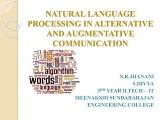 NATURAL LANGUAGE
PROCESSING IN ALTERNATIVE
AND AUGMENTATIVE
COMMUNICATION
S.R.JHANANI
S.DIVYA
3RD YEAR B.TECH – IT
MEENAKSHI SUNDARARAJAN
ENGINEERING COLLEGE
 