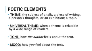 POETIC ELEMENTS
• THEME: the subject of a talk, a piece of writing,
a person's thoughts, or an exhibition; a topic.
• UNIVERSAL THEME: When a theme is relatable
by a wide range of readers.
• TONE: how the author feels about the text.
• MOOD: how you feel about the text.
 