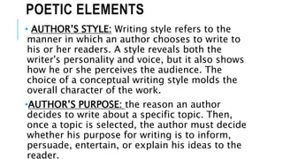 POETIC ELEMENTS
• AUTHOR’S STYLE: Writing style refers to the
manner in which an author chooses to write to
his or her readers. A style reveals both the
writer's personality and voice, but it also shows
how he or she perceives the audience. The
choice of a conceptual writing style molds the
overall character of the work.
•AUTHOR’S PURPOSE: the reason an author
decides to write about a specific topic. Then,
once a topic is selected, the author must decide
whether his purpose for writing is to inform,
persuade, entertain, or explain his ideas to the
reader.
 
