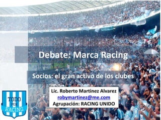 Debate: Marca Racing
Socios: el gran activo de los clubes
Debate: Marca Racing
Socios: el gran activo de los clubes
Lic. Roberto Martinez Alvarez
robymartinez@me.com
Agrupación: RACING UNIDO
 