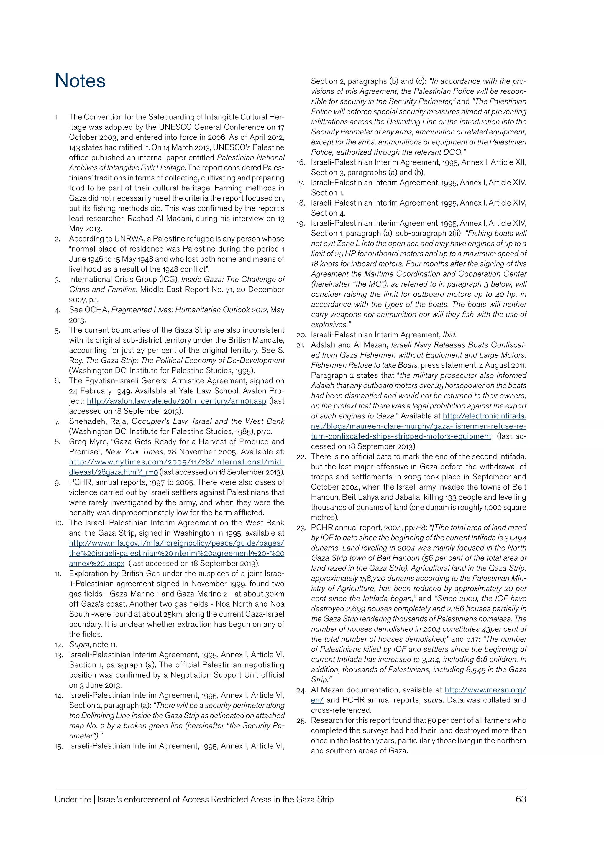 63Under ﬁre | Israel’s enforcement of Access Restricted Areas in the Gaza Strip
Notes
1. The Convention for the Safeguarding of Intangible Cultural Her-
itage was adopted by the UNESCO General Conference on 17
October 2003, and entered into force in 2006. As of April 2012,
143 states had ratiﬁed it. On 14 March 2013, UNESCO’s Palestine
ofﬁce published an internal paper entitled Palestinian National
Archives of Intangible Folk Heritage. The report considered Pales-
tinians’ traditions in terms of collecting, cultivating and preparing
food to be part of their cultural heritage. Farming methods in
Gaza did not necessarily meet the criteria the report focused on,
but its ﬁshing methods did. This was conﬁrmed by the report’s
lead researcher, Rashad Al Madani, during his interview on 13
May 2013.
2. According to UNRWA, a Palestine refugee is any person whose
“normal place of residence was Palestine during the period 1
June 1946 to 15 May 1948 and who lost both home and means of
livelihood as a result of the 1948 conﬂict”.
3. International Crisis Group (ICG), Inside Gaza: The Challenge of
Clans and Families, Middle East Report No. 71, 20 December
2007, p.1.
4. See OCHA, Fragmented Lives: Humanitarian Outlook 2012, May
2013.
5. The current boundaries of the Gaza Strip are also inconsistent
with its original sub-district territory under the British Mandate,
accounting for just 27 per cent of the original territory. See S.
Roy, The Gaza Strip: The Political Economy of De-Development
(Washington DC: Institute for Palestine Studies, 1995).
6. The Egyptian-Israeli General Armistice Agreement, signed on
24 February 1949. Available at Yale Law School, Avalon Pro-
ject: http://avalon.law.yale.edu/20th_century/arm01.asp (last
accessed on 18 September 2013).
7. Shehadeh, Raja, Occupier’s Law, Israel and the West Bank
(Washington DC: Institute for Palestine Studies, 1985), p.70.
8. Greg Myre, “Gaza Gets Ready for a Harvest of Produce and
Promise”, New York Times, 28 November 2005. Available at:
http://www.nytimes.com/2005/11/28/international/mid-
dleeast/28gaza.html?_r=0 (last accessed on 18 September 2013).
9. PCHR, annual reports, 1997 to 2005. There were also cases of
violence carried out by Israeli settlers against Palestinians that
were rarely investigated by the army, and when they were the
penalty was disproportionately low for the harm afﬂicted.
10. The Israeli-Palestinian Interim Agreement on the West Bank
and the Gaza Strip, signed in Washington in 1995, available at
http://www.mfa.gov.il/mfa/foreignpolicy/peace/guide/pages/
the%20israeli-palestinian%20interim%20agreement%20-%20
annex%20i.aspx (last accessed on 18 September 2013).
11. Exploration by British Gas under the auspices of a joint Israe-
li-Palestinian agreement signed in November 1999, found two
gas ﬁelds - Gaza-Marine 1 and Gaza-Marine 2 - at about 30km
off Gaza’s coast. Another two gas ﬁelds - Noa North and Noa
South -were found at about 25km, along the current Gaza-Israel
boundary. It is unclear whether extraction has begun on any of
the ﬁelds.
12. Supra, note 11.
13. Israeli-Palestinian Interim Agreement, 1995, Annex I, Article VI,
Section 1, paragraph (a). The ofﬁcial Palestinian negotiating
position was conﬁrmed by a Negotiation Support Unit ofﬁcial
on 3 June 2013.
14. Israeli-Palestinian Interim Agreement, 1995, Annex I, Article VI,
Section 2, paragraph (a): “There will be a security perimeter along
the Delimiting Line inside the Gaza Strip as delineated on attached
map No. 2 by a broken green line (hereinafter “the Security Pe-
rimeter”).”
15. Israeli-Palestinian Interim Agreement, 1995, Annex I, Article VI,
Section 2, paragraphs (b) and (c): “In accordance with the pro-
visions of this Agreement, the Palestinian Police will be respon-
sible for security in the Security Perimeter,” and “The Palestinian
Police will enforce special security measures aimed at preventing
inﬁltrations across the Delimiting Line or the introduction into the
Security Perimeter of any arms, ammunition or related equipment,
except for the arms, ammunitions or equipment of the Palestinian
Police, authorized through the relevant DCO.”
16. Israeli-Palestinian Interim Agreement, 1995, Annex I, Article XII,
Section 3, paragraphs (a) and (b).
17. Israeli-Palestinian Interim Agreement, 1995, Annex I, Article XIV,
Section 1.
18. Israeli-Palestinian Interim Agreement, 1995, Annex I, Article XIV,
Section 4.
19. Israeli-Palestinian Interim Agreement, 1995, Annex I, Article XIV,
Section 1, paragraph (a), sub-paragraph 2(ii): “Fishing boats will
not exit Zone L into the open sea and may have engines of up to a
limit of 25 HP for outboard motors and up to a maximum speed of
18 knots for inboard motors. Four months after the signing of this
Agreement the Maritime Coordination and Cooperation Center
(hereinafter “the MC”), as referred to in paragraph 3 below, will
consider raising the limit for outboard motors up to 40 hp. in
accordance with the types of the boats. The boats will neither
carry weapons nor ammunition nor will they ﬁsh with the use of
explosives.”
20. Israeli-Palestinian Interim Agreement, Ibid.
21. Adalah and Al Mezan, Israeli Navy Releases Boats Conﬁscat-
ed from Gaza Fishermen without Equipment and Large Motors;
Fishermen Refuse to take Boats, press statement, 4 August 2011.
Paragraph 2 states that “the military prosecutor also informed
Adalah that any outboard motors over 25 horsepower on the boats
had been dismantled and would not be returned to their owners,
on the pretext that there was a legal prohibition against the export
of such engines to Gaza.” Available at http://electronicintifada.
net/blogs/maureen-clare-murphy/gaza-ﬁshermen-refuse-re-
turn-conﬁscated-ships-stripped-motors-equipment (last ac-
cessed on 18 September 2013).
22. There is no ofﬁcial date to mark the end of the second intifada,
but the last major offensive in Gaza before the withdrawal of
troops and settlements in 2005 took place in September and
October 2004, when the Israeli army invaded the towns of Beit
Hanoun, Beit Lahya and Jabalia, killing 133 people and levelling
thousands of dunams of land (one dunam is roughly 1,000 square
metres).
23. PCHR annual report, 2004, pp.7-8: “[T]he total area of land razed
by IOF to date since the beginning of the current Intifada is 31,494
dunams. Land leveling in 2004 was mainly focused in the North
Gaza Strip town of Beit Hanoun (56 per cent of the total area of
land razed in the Gaza Strip). Agricultural land in the Gaza Strip,
approximately 156,720 dunams according to the Palestinian Min-
istry of Agriculture, has been reduced by approximately 20 per
cent since the Intifada began,” and “Since 2000, the IOF have
destroyed 2,699 houses completely and 2,186 houses partially in
the Gaza Strip rendering thousands of Palestinians homeless. The
number of houses demolished in 2004 constitutes 43per cent of
the total number of houses demolished;” and p.17: “The number
of Palestinians killed by IOF and settlers since the beginning of
current Intifada has increased to 3,214, including 618 children. In
addition, thousands of Palestinians, including 8,545 in the Gaza
Strip.”
24. Al Mezan documentation, available at http://www.mezan.org/
en/ and PCHR annual reports, supra. Data was collated and
cross-referenced.
25. Research for this report found that 50 per cent of all farmers who
completed the surveys had had their land destroyed more than
once in the last ten years, particularly those living in the northern
and southern areas of Gaza.
 
