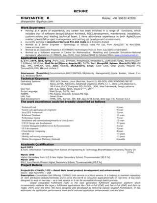 RESUME
DHAYANITHI R Mobile: +91 99622 42200
dhayanithir @yahoo.com
Work Experience
• Having 11+ years of experience, my career has been involved in a range of functions, which
includes that of software design(Solution Architect, POC),development, maintenance, installation,
customizations and leading technical team. I have abundance experience in both Agile(Scrum
master) /waterfall project management and setting up development environment.
• Currently working in Accenture Services Pvt, Ltd, India as a Systems Analyst
• Worked as a Senior Engineer – Technology in Virtusa India Pvt Ltd, from April/2007 to Nov/2008.
(www.virtusa.com)
• Worked as an Associate Projects in COVANSYS Technologies Pvt Ltd, from July/2005 to April/2007.
• Worked as a Software engineer in Centre for Mathematical Modelling and Computer Simulation-National
Aerospace Laboratories (C-MMACS, NAL-CSIR), from October/2003 to October/2004.(www.cmmacs.ernet.in)
Application Areas
C, C++, JAVA, J2EE, Sping ,Pro*C, STL, pThreads, PostgresSQL embedded C, LDAP,JDBC-ODBC, Networks,Gtk+
1.2(Glade), MF-Cobol, Shell Script(JQuery, AngularJS), Tcl/Tk, Perl, MongoDB, Sybase, Oracle,PL/SQL,MS-
SQL, XML, RPM,AIX, CSS, Json, NodeJS, IRIX,Solaris, Linux, Clear Case, Clear Quest, Request Pro,
TortoiseSVN,VMS, Git and Uniface 7
Interwoven (TeamSite),Docummentum,BMC/CONTROL-SA(Identity Management),Oracle Builder, Visual C++
6.0, Windows 98/NT
Technical Exposure
Operating Systems : IRIX, AIX, Solaris, Linux (Red Hat, Suse 6.2), MS-DOS, VMS,WINDOWS 98/ NT
Languages : Basic, C(TSR, Networks, Advanced Graphics), OOPS, C++, JAVA, J2EE,Objective C,
MF-Cobol, Pro*C,Postgress SQL,PL/SQL, ,SOA, Java Framework, Design patterns
GUI Tool : Gtk+1.2, Glade, Newt, Visual C++ 6.0
, VB6.0
Script Language : Shell Script, Tcl/Tk, Perl
RDBMS : MS-Access, Oracle8i, Sybase,MS-SQL
UML Tool : Smart Draw
Web Development : HTML, XML, Servlet, JSP, EJB ,Java & VB Script, Web logic 7.0, Tomcat 3.2.3
The work experience could be broadly classified as follows
Technical Lead - 6 years
System side application development - 9 years
Java/J2EE Framework - 7 years
Relational Database - 10 years
Performance tuning - 7 years
Installation and customization(primarily in Unix/Linux) - 11 years
UX/UI Design and development - 3.5 years
Content Management (Interwoven & Documentum) - 2 years
GUI development - 5 years
Client-Server Computing - 4 years
DevOps - 1.5 years
Identity and security management - 1.5 years
Mobile Development Platform (Android) - 6 months
Academic Qualification
April 2003
B.Tech. Information Technology from School of Engineering & Technology,Bharathidasan University,Tiruchy-24
[72%]
March 1999
Higher Secondary from V.D.S.Jain Higher Secondary School, Tiruvannamalai [82.5 %]
March 1997
SSLC from Danish Mission Higher Secondary School, Tiruvannamalai [82.5 %]
Project Details
Project#16: CONGO / GIF – Retail Web based product development and enhancement
Client : Wal-Mart(WM) – USA
Description: Consolidate Get Offering (CONGO) Info service is a Micro service. It is helping to maintain repository
of item attributes Globally/Centrally and it serve this DATA to consumer application(GIF) in real time. It has been
designed to work in two way – as a rest service or it can be accessible through batch process.
Global Integrated Fulfillment (GIF) is the next generation fulfillment application platform which
incrementally replaces the legacy fulfillment applications like Click-n-Pull (CNP) and Fax-n-Pull (FNP) and Pick Up
Today (PUT) over the time. We have designed and developed by following loosely coupled Architecture. It has
addressed the application performance issue and it reduced application enhancement cost and time.
 