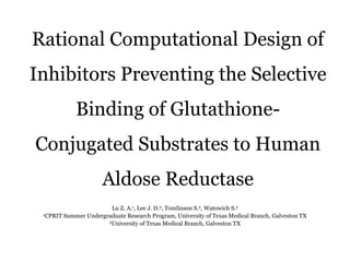 Rational Computational Design of
Inhibitors Preventing the Selective
Binding of Glutathione-
Conjugated Substrates to Human
Aldose Reductase
Lu Z. A.1, Lee J. D.2, Tomlinson S.2, Watowich S.2
1CPRIT Summer Undergraduate Research Program, University of Texas Medical Branch, Galveston TX
2University of Texas Medical Branch, Galveston TX
 