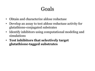 Goals
• Obtain and characterize aldose reductase
• Develop an assay to test aldose reductase activity for
glutathione-conjugated substrates
• Identify inhibitors using computational modeling and
simulations
• Test inhibitors that selectively target
glutathione-tagged substrates
 