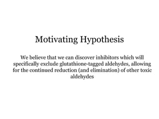 We believe that we can discover inhibitors which will
specifically exclude glutathione-tagged aldehydes, allowing
for the continued reduction (and elimination) of other toxic
aldehydes
Motivating Hypothesis
 