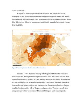 3	
  
violence	
  and	
  crime.	
  	
  	
  
	
  	
   Many	
  of	
  the	
  white	
  people	
  who	
  left	
  Mattapan	
  in	
  the	
  1960’s	
  and	
  1970’s	
  
attempted	
  to	
  stay	
  nearby.	
  Finding	
  a	
  home	
  in	
  neighboring	
  Milton	
  meant	
  that	
  Jewish	
  
families	
  would	
  not	
  have	
  to	
  leave	
  their	
  synagogue	
  and	
  its	
  congregation.	
  Moving	
  down	
  
Blue	
  Hill	
  Ave	
  into	
  Milton	
  for	
  many	
  meant	
  a	
  slight	
  shift	
  instead	
  of	
  a	
  complete	
  change	
  
(Martin,	
  2010).	
  	
  
	
  
	
  
Figure	
  1:	
  Total	
  Population	
  -­‐	
  Black	
  or	
  African	
  American	
  alone	
  
	
  
	
  	
   Since	
  the	
  1970’s	
  the	
  racial	
  makeup	
  of	
  Mattapan	
  and	
  Milton	
  has	
  remained	
  
relatively	
  stable.	
  Through	
  examining	
  data	
  from	
  the	
  2010	
  U.S.	
  Census	
  and	
  the	
  2011	
  
American	
  Community	
  Survey	
  (ACS)	
  we	
  see	
  that	
  Mattapan	
  and	
  Milton,	
  although	
  they	
  
are	
  physically	
  adjacent,	
  have	
  polar	
  demographics.	
  The	
  media	
  discourse	
  framed	
  the	
  
issue	
  as	
  discord	
  between	
  Milton	
  and	
  Mattapan,	
  but	
  the	
  epicenter	
  has	
  been	
  the	
  two	
  
neighborhoods	
  on	
  either	
  side	
  of	
  the	
  proposed	
  connection.	
  Therefore	
  an	
  effective	
  
analysis	
  requires	
  that	
  we	
  compare	
  Milton	
  and	
  Mattapan,	
  while	
  focusing	
  on	
  the	
  
 