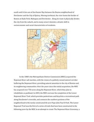 5	
  
south	
  until	
  it	
  lets	
  out	
  at	
  Dorchester	
  Bay	
  between	
  the	
  Boston	
  neighborhood	
  of	
  
Dorchester	
  and	
  the	
  City	
  of	
  Quincy.	
  Moving	
  northeast,	
  the	
  river	
  forms	
  the	
  border	
  of	
  
Boston	
  at	
  Hyde	
  Park,	
  Mattapan	
  and	
  Dorchester.	
  	
  Along	
  its	
  route	
  it	
  physically	
  divides	
  
the	
  city	
  from	
  the	
  suburb,	
  and	
  in	
  many	
  areas	
  it	
  denotes	
  a	
  drastic	
  shift	
  in	
  
socioeconomic	
  and	
  racial	
  characteristics	
  of	
  residents.	
  	
  
	
  
	
  
In	
  the	
  1880’s	
  the	
  Metropolitain	
  District	
  Commission	
  (MDC)	
  acquired	
  the	
  
Neponset	
  River	
  salt	
  marshes,	
  with	
  the	
  vision	
  of	
  a	
  publicly	
  owned	
  natural	
  corridor	
  
buffering	
  the	
  Neponset	
  River,	
  providing	
  natural	
  amenities	
  to	
  the	
  city	
  of	
  Boston	
  and	
  
its	
  neighboring	
  communities.	
  Over	
  the	
  years	
  since	
  this	
  initial	
  acquisition,	
  the	
  MDC	
  
has	
  acquired	
  over	
  750	
  acres	
  along	
  the	
  Neponset	
  River,	
  which	
  they	
  plan	
  to	
  
rehabilitate	
  as	
  parkland.	
  In	
  2003,	
  the	
  MDC	
  oversaw	
  the	
  completion	
  of	
  the	
  Lower	
  
Neponset	
  River	
  Trail,	
  which	
  provides	
  pedestrians	
  and	
  bicyclists	
  a	
  recreational	
  path	
  
along	
  Dorchester’s	
  riverside,	
  and	
  connects	
  the	
  southern	
  portions	
  of	
  the	
  
neighborhood	
  to	
  the	
  newly	
  constructed	
  66-­‐acre	
  Pope	
  John	
  Paul	
  II	
  Park.	
  The	
  Lower	
  
Neponset	
  Trail	
  was	
  the	
  first	
  of	
  a	
  series	
  of	
  trails	
  that	
  have	
  been	
  constructed	
  in	
  the	
  
following	
  years	
  by	
  the	
  MDC	
  in	
  an	
  attempt	
  to	
  create	
  The	
  Neponset	
  River	
  Greenway,	
  a	
  
 