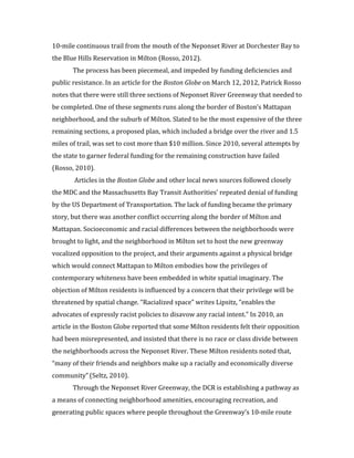 6	
  
10-­‐mile	
  continuous	
  trail	
  from	
  the	
  mouth	
  of	
  the	
  Neponset	
  River	
  at	
  Dorchester	
  Bay	
  to	
  
the	
  Blue	
  Hills	
  Reservation	
  in	
  Milton	
  (Rosso,	
  2012).	
  
	
  	
   The	
  process	
  has	
  been	
  piecemeal,	
  and	
  impeded	
  by	
  funding	
  deficiencies	
  and	
  
public	
  resistance.	
  In	
  an	
  article	
  for	
  the	
  Boston	
  Globe	
  on	
  March	
  12,	
  2012,	
  Patrick	
  Rosso	
  
notes	
  that	
  there	
  were	
  still	
  three	
  sections	
  of	
  Neponset	
  River	
  Greenway	
  that	
  needed	
  to	
  
be	
  completed.	
  One	
  of	
  these	
  segments	
  runs	
  along	
  the	
  border	
  of	
  Boston’s	
  Mattapan	
  
neighborhood,	
  and	
  the	
  suburb	
  of	
  Milton.	
  Slated	
  to	
  be	
  the	
  most	
  expensive	
  of	
  the	
  three	
  
remaining	
  sections,	
  a	
  proposed	
  plan,	
  which	
  included	
  a	
  bridge	
  over	
  the	
  river	
  and	
  1.5	
  
miles	
  of	
  trail,	
  was	
  set	
  to	
  cost	
  more	
  than	
  $10	
  million.	
  Since	
  2010,	
  several	
  attempts	
  by	
  
the	
  state	
  to	
  garner	
  federal	
  funding	
  for	
  the	
  remaining	
  construction	
  have	
  failed	
  
(Rosso,	
  2010).	
  	
  
	
   	
  Articles	
  in	
  the	
  Boston	
  Globe	
  and	
  other	
  local	
  news	
  sources	
  followed	
  closely	
  
the	
  MDC	
  and	
  the	
  Massachusetts	
  Bay	
  Transit	
  Authorities’	
  repeated	
  denial	
  of	
  funding	
  
by	
  the	
  US	
  Department	
  of	
  Transportation.	
  The	
  lack	
  of	
  funding	
  became	
  the	
  primary	
  
story,	
  but	
  there	
  was	
  another	
  conflict	
  occurring	
  along	
  the	
  border	
  of	
  Milton	
  and	
  
Mattapan.	
  Socioeconomic	
  and	
  racial	
  differences	
  between	
  the	
  neighborhoods	
  were	
  
brought	
  to	
  light,	
  and	
  the	
  neighborhood	
  in	
  Milton	
  set	
  to	
  host	
  the	
  new	
  greenway	
  
vocalized	
  opposition	
  to	
  the	
  project,	
  and	
  their	
  arguments	
  against	
  a	
  physical	
  bridge	
  
which	
  would	
  connect	
  Mattapan	
  to	
  Milton	
  embodies	
  how	
  the	
  privileges	
  of	
  
contemporary	
  whiteness	
  have	
  been	
  embedded	
  in	
  white	
  spatial	
  imaginary.	
  The	
  
objection	
  of	
  Milton	
  residents	
  is	
  influenced	
  by	
  a	
  concern	
  that	
  their	
  privilege	
  will	
  be	
  
threatened	
  by	
  spatial	
  change.	
  “Racialized	
  space”	
  writes	
  Lipsitz,	
  “enables	
  the	
  
advocates	
  of	
  expressly	
  racist	
  policies	
  to	
  disavow	
  any	
  racial	
  intent.”	
  In	
  2010,	
  an	
  
article	
  in	
  the	
  Boston	
  Globe	
  reported	
  that	
  some	
  Milton	
  residents	
  felt	
  their	
  opposition	
  
had	
  been	
  misrepresented,	
  and	
  insisted	
  that	
  there	
  is	
  no	
  race	
  or	
  class	
  divide	
  between	
  
the	
  neighborhoods	
  across	
  the	
  Neponset	
  River.	
  These	
  Milton	
  residents	
  noted	
  that,	
  
“many	
  of	
  their	
  friends	
  and	
  neighbors	
  make	
  up	
  a	
  racially	
  and	
  economically	
  diverse	
  
community”	
  (Seltz,	
  2010).	
  	
  
	
  	
   Through	
  the	
  Neponset	
  River	
  Greenway,	
  the	
  DCR	
  is	
  establishing	
  a	
  pathway	
  as	
  
a	
  means	
  of	
  connecting	
  neighborhood	
  amenities,	
  encouraging	
  recreation,	
  and	
  
generating	
  public	
  spaces	
  where	
  people	
  throughout	
  the	
  Greenway’s	
  10-­‐mile	
  route	
  
 