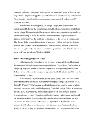 7	
  
can	
  meet	
  and	
  build	
  community.	
  Although	
  it	
  is	
  not	
  an	
  explicit	
  intent	
  of	
  the	
  DCR	
  and	
  
its	
  partners..	
  By	
  generating	
  public	
  space	
  the	
  Neponset	
  River	
  Greenway	
  will	
  serve	
  as,	
  
“a	
  medium	
  through	
  which	
  identities	
  are	
  created,	
  constructed,	
  and	
  contested”	
  
(Lindsey	
  et	
  al.,	
  2001).	
  
	
   	
  Residents	
  of	
  Milton	
  opposing	
  the	
  bridge,	
  I	
  argue,	
  that	
  they	
  feel	
  that	
  the	
  
middle	
  ground	
  between	
  the	
  two	
  connected	
  neighborhoods	
  would	
  be	
  a	
  loss	
  to	
  their	
  
own	
  privilege.	
  The	
  residents	
  in	
  Mattapan	
  and	
  Milton	
  who	
  support	
  the	
  project	
  focus	
  
on	
  the	
  opportunity	
  to	
  break	
  the	
  barriers	
  between	
  the	
  two	
  neighborhoods,	
  and	
  
provide	
  opportunity	
  for	
  the	
  residents	
  on	
  both	
  sides	
  of	
  the	
  border	
  to	
  enjoy	
  nature.	
  
The	
  Boston	
  Globe	
  reported	
  the	
  opinion	
  of	
  Mattapan	
  resident	
  and	
  activist,	
  Rodney	
  
Bender,	
  who	
  said	
  that	
  the	
  Neponset	
  River	
  Greenway	
  would	
  provide	
  a	
  chance	
  for	
  
safe	
  exercise,	
  pleasant	
  connection	
  to	
  public	
  transportation,	
  and	
  a	
  place	
  for	
  people	
  to	
  
bond	
  and	
  “clear	
  their	
  heads”	
  (Jackson,	
  2010).	
  	
  
	
  
White	
  Spatial	
  Imaginary	
  and	
  ‘Safety’	
  
	
   Milton	
  residents’	
  opposition	
  to	
  the	
  proposed	
  bridge	
  which	
  would	
  connect	
  
Mattapan	
  and	
  Milton	
  is	
  a	
  contemporary	
  embodiment	
  George	
  Lipsitz’s	
  white	
  spatial	
  
imaginary	
  disguised	
  by	
  NIMBYism	
  and	
  perpetuated	
  by	
  supposed	
  post-­‐racialism.	
  
Defense	
  of	
  the	
  white	
  spatial	
  imaginary,	
  is	
  present	
  but	
  hidden	
  in	
  the	
  conflict	
  over	
  the	
  
Neponset	
  River	
  bridge.	
  
	
  	
   In	
  the	
  opening	
  chapter	
  to	
  How	
  Racism	
  Takes	
  Place,	
  Lipsitz	
  outlines	
  several	
  
characteristics	
  that	
  define	
  and	
  enforce	
  the	
  white	
  spatial	
  imaginary	
  (Lipsitz,	
  2011).	
  
In	
  the	
  1940’s	
  and	
  1950’s,	
  homeownership	
  in	
  bourgeoning	
  suburbs	
  was	
  a	
  privilege	
  
reserved	
  for	
  whites,	
  and	
  staunchly	
  kept	
  away	
  from	
  black	
  people.	
  This	
  is	
  a	
  time	
  when	
  
the	
  idea	
  that,	
  “Blacks	
  moving	
  into	
  white	
  neighborhoods	
  constitutes	
  a	
  criminal	
  
transgression	
  of	
  its	
  own”.	
  I	
  do	
  not	
  imply	
  that	
  this	
  blatant	
  racism	
  is	
  rearing	
  its	
  head	
  
in	
  the	
  Neponset	
  River	
  discourse,	
  but	
  the	
  idea	
  that	
  white	
  neighborhoods	
  are	
  best	
  
when	
  they	
  are	
  homogenous	
  and	
  isolated	
  is	
  a	
  byproduct	
  of	
  this	
  historic	
  racial	
  
exclusivity.	
  Suburban	
  property	
  owners	
  view	
  themselves	
  as,	
  “individuals	
  whose	
  
wealth	
  grew	
  out	
  of	
  their	
  personal	
  and	
  individual	
  success”	
  while	
  Lipsitz	
  notes	
  that	
  
 