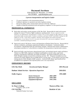 Raymond Jacobson
5528 Sonoma Dr. Pleasanton, CA 94566
925.278.8655 rcjacobson@live.com
A proven transportation and logistics leader
 25 years of experience in the transportation industry
 Combined experience in operations and safety/regulatory training
 Passion for making policy and procedures relevant to front-line employees
 Capable of balancing operational needs and regulatory compliance in a fast-paced environment
PROFESSIONAL EXPERIENCE
 Head safety and aviation security program at LSG Sky Chefs. Responsible for initial and recurrent
training for a team of 75 drivers, flight coordinators, and dispatchers. Ensure corporate security
initiatives are implemented and maintained. Conduct TSA security training for 400 employees at CSC,
and perform daily security audits. Conduct, coordinate, and track all DOT and OSHA training for 400
employees at CSC. Lead safety committee meetings and coordinate all accident and injury
investigations.Act as liaison for all 15 accounts serviced at CSC and ensure compliance with all
customers’ standard operating procedures.
 Supervised a team of 140 drivers, routers,and dispatchers at Durham School Services. Responsible for
selection, termination, performance appraisal and employee development. Conducted accident
investigations. Spearheaded Field Trip and Charters program. Partnered with teachers, administrators,
and program specialists in 5 schooldistricts to facilitate the transportation of special-needs students.
 Supervised FedEx cargo load teams, planned aircraft loads, and calculated aircraft weight and balance.
Trained over 1000 FedEx employees in Oakland and Memphis in aircraft safety,cargo loader
operation, load planning, leadership, and weight and balance. Developed certification process for
FedEx Memphis training assistantsthat cut training wait-time 50%. Designed streamlined new hire
orientation for FedEx Oakland that saved $6K/month in hourly wages. Co-developed on-the-job safety
training plan for FedEx Memphis forklift operators. Authored FedEx Ramp Agent handbookthat
assimilated FAA regulations and corporate policies into a one-stop reference.
EMPLOYMENT HISTORY
LSG Sky Chefs Security and Safety Manager 2011-Present
Durham School Services Operations Supervisor 2010-2011
FedEx Express 1991-2009
Senior Instructor 2003-2009
Operations Supervisor 1994-2003
Equipment Operator 1991-1994
EDUCATION
St. Mary’s College Masters of Fine Arts
Cumulative GPA of 3.96
CSU East Bay Bachelor of Arts
Graduated Summa Cum Laude
 