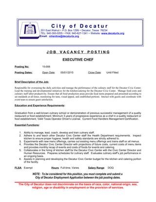 J O B V A C A N C Y P O S T I N G
EXECUTIVE CHEF
Posting No: 15-006
Posting Dates: Open Date: 05/01/2015 Close Date: Until Filled
Brief Description of the Job:
Responsible for overseeing the daily activities and manage the performance of the culinary staff for the Decatur Civic Center.
Lead the training and developmental initiatives for the kitchen/catering for the Decatur Civic Center. Manage food costs and
culinary staff labor productivity. Ensure that all food production areas provide food items prepared and presented according to
set standards at all times, monitoring for taste, visual appeal, and established portions. Interact with guests and coordinate with
event team to ensure guest satisfaction.
Education and Experience Requirements:
Graduation from a well-known culinary school or demonstration of previous successful management of a quality
restaurant or food establishment. Minimum 5 years of progressive experience as a chef in a quality restaurant or
food establishment. Valid Texas Operator Driver's License. Current Food Handlers Management Certification.
Essential Functions:
1. Ability to manage, lead, coach, develop and train culinary staff.
2. Adhere to and teach other Decatur Civic Center staff the Health Department requirements. Inspect
kitchen to ensure proper hygiene, health and safety standards are strictly adhered to.
3. Experiments with new menu offerings, carries out existing menu offerings and trains staff on all menus.
4. Provides the Decatur Civic Center Director with projections of future costs, current costs of menu items
and provides monthly recap of events and costs of foods for events and catering.
5. Collaborates in the hiring of kitchen staff for the Decatur Civic Center with the Civic Center Director and
Human Resources. Prepares schedules for culinary staff. Evaluates culinary staff’s job performance in
an ongoing basis.
6. Assists in planning and developing the Decatur Civic Center budget for the kitchen and catering portion
of the facility.
FLSA: Exempt Hours: Full-time, Varies Salary Range: DOQ
NOTE: To be considered for this position, you must complete and submit a
City of Decatur Employment Application between the job posting dates.
The City of Decatur does not discriminate on the basis of race, color, national origin, sex,
religion, age or disability in employment or the provision of services.
C i t y o f D e c a t u r
201 East Walnut ~ P.O. Box 1299 ~ Decatur, Texas 76234
TEL: 940-393-0205 ~ FAX: 940-627-1341 ~ Website: www.decaturtx.org
Email: mhenline@decaturtx.org
 