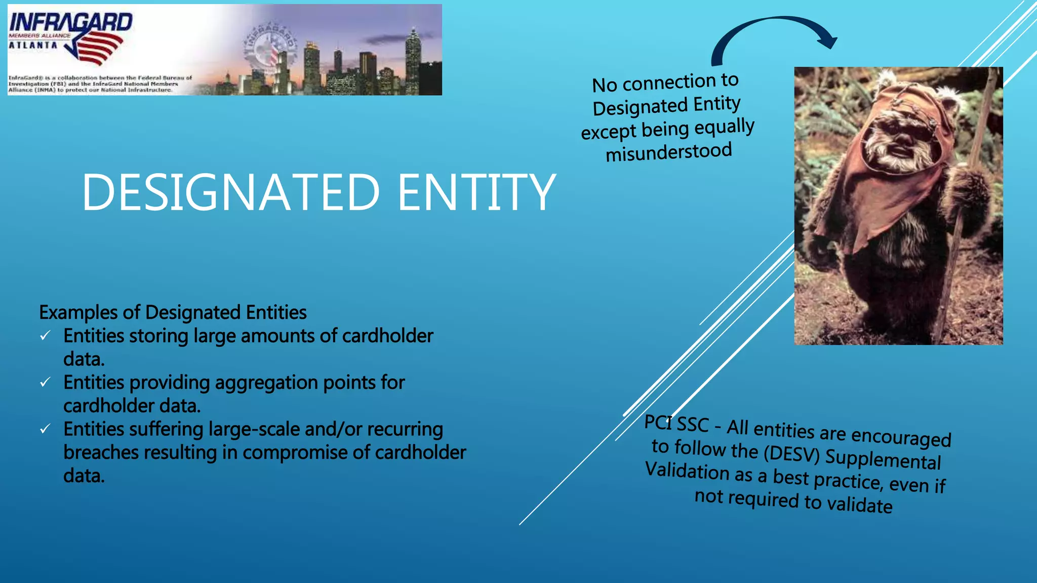 DESIGNATED ENTITY
Examples of Designated Entities
 Entities storing large amounts of cardholder
data.
 Entities providing aggregation points for
cardholder data.
 Entities suffering large-scale and/or recurring
breaches resulting in compromise of cardholder
data.
 