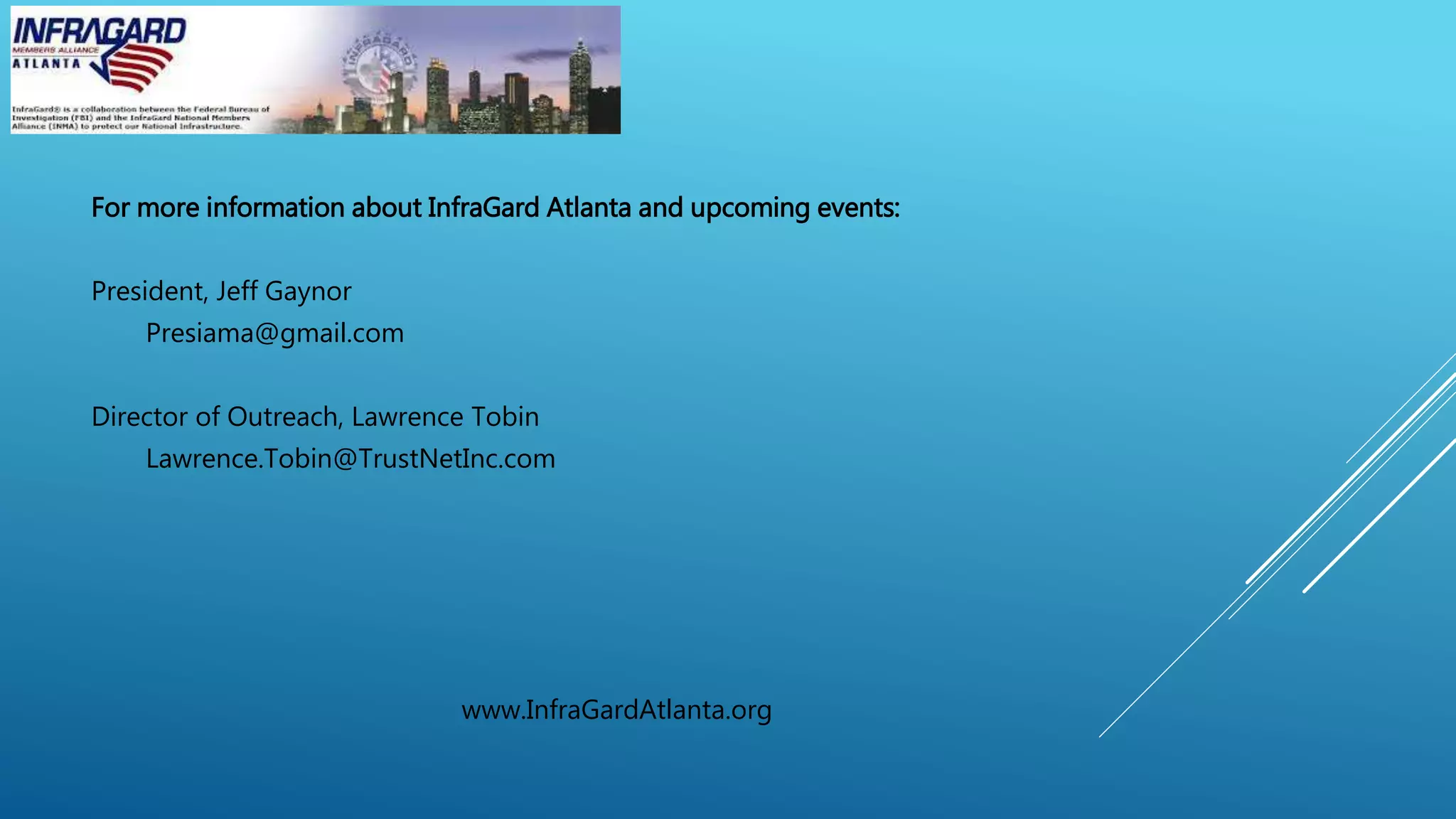 For more information about InfraGard Atlanta and upcoming events:
President, Jeff Gaynor
Presiama@gmail.com
Director of Outreach, Lawrence Tobin
Lawrence.Tobin@TrustNetInc.com
www.InfraGardAtlanta.org
 
