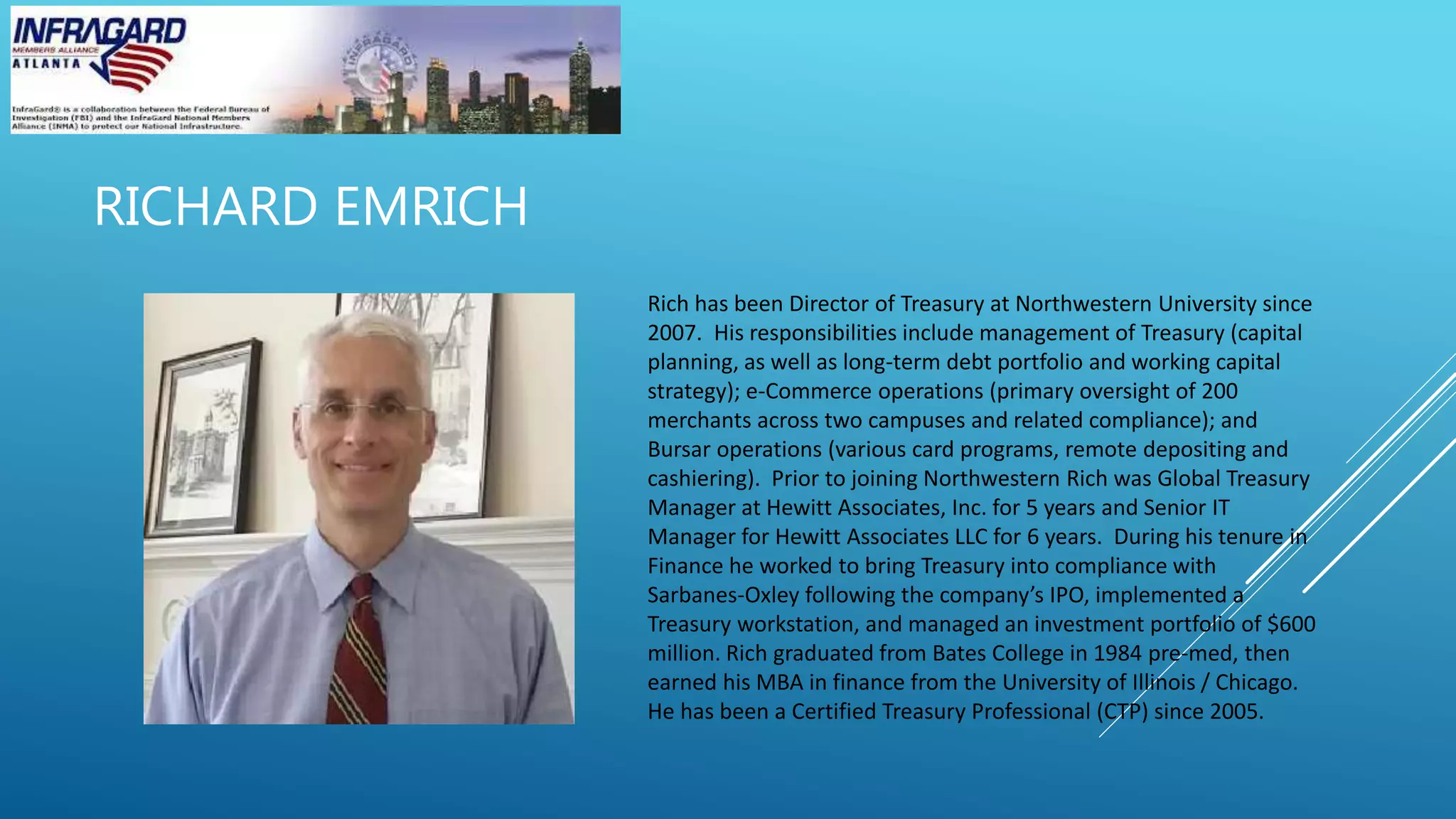 RICHARD EMRICH
Rich has been Director of Treasury at Northwestern University since
2007. His responsibilities include management of Treasury (capital
planning, as well as long-term debt portfolio and working capital
strategy); e-Commerce operations (primary oversight of 200
merchants across two campuses and related compliance); and
Bursar operations (various card programs, remote depositing and
cashiering). Prior to joining Northwestern Rich was Global Treasury
Manager at Hewitt Associates, Inc. for 5 years and Senior IT
Manager for Hewitt Associates LLC for 6 years. During his tenure in
Finance he worked to bring Treasury into compliance with
Sarbanes-Oxley following the company’s IPO, implemented a
Treasury workstation, and managed an investment portfolio of $600
million. Rich graduated from Bates College in 1984 pre-med, then
earned his MBA in finance from the University of Illinois / Chicago.
He has been a Certified Treasury Professional (CTP) since 2005.
 