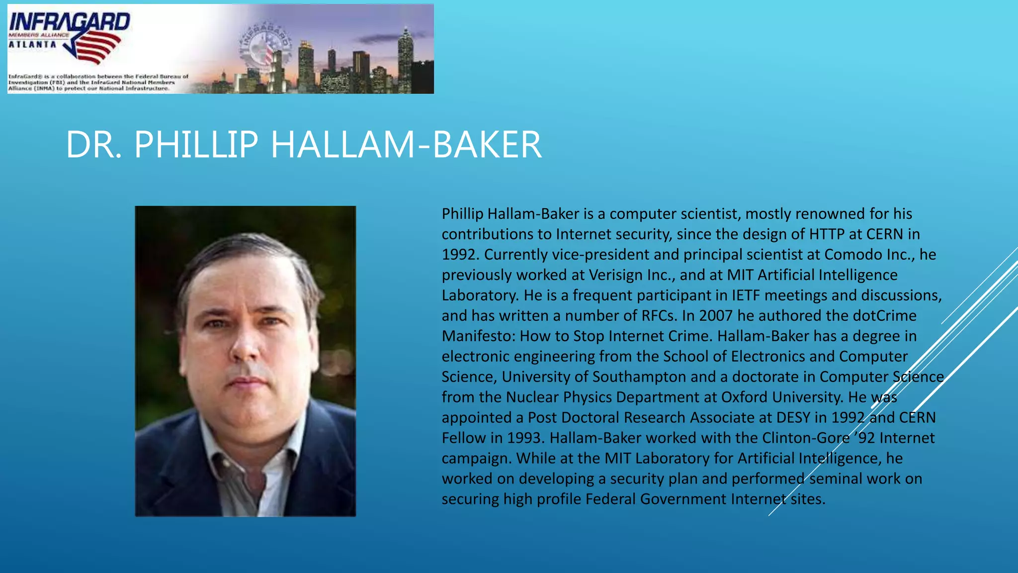 DR. PHILLIP HALLAM-BAKER
Phillip Hallam-Baker is a computer scientist, mostly renowned for his
contributions to Internet security, since the design of HTTP at CERN in
1992. Currently vice-president and principal scientist at Comodo Inc., he
previously worked at Verisign Inc., and at MIT Artificial Intelligence
Laboratory. He is a frequent participant in IETF meetings and discussions,
and has written a number of RFCs. In 2007 he authored the dotCrime
Manifesto: How to Stop Internet Crime. Hallam-Baker has a degree in
electronic engineering from the School of Electronics and Computer
Science, University of Southampton and a doctorate in Computer Science
from the Nuclear Physics Department at Oxford University. He was
appointed a Post Doctoral Research Associate at DESY in 1992 and CERN
Fellow in 1993. Hallam-Baker worked with the Clinton-Gore ’92 Internet
campaign. While at the MIT Laboratory for Artificial Intelligence, he
worked on developing a security plan and performed seminal work on
securing high profile Federal Government Internet sites.
 