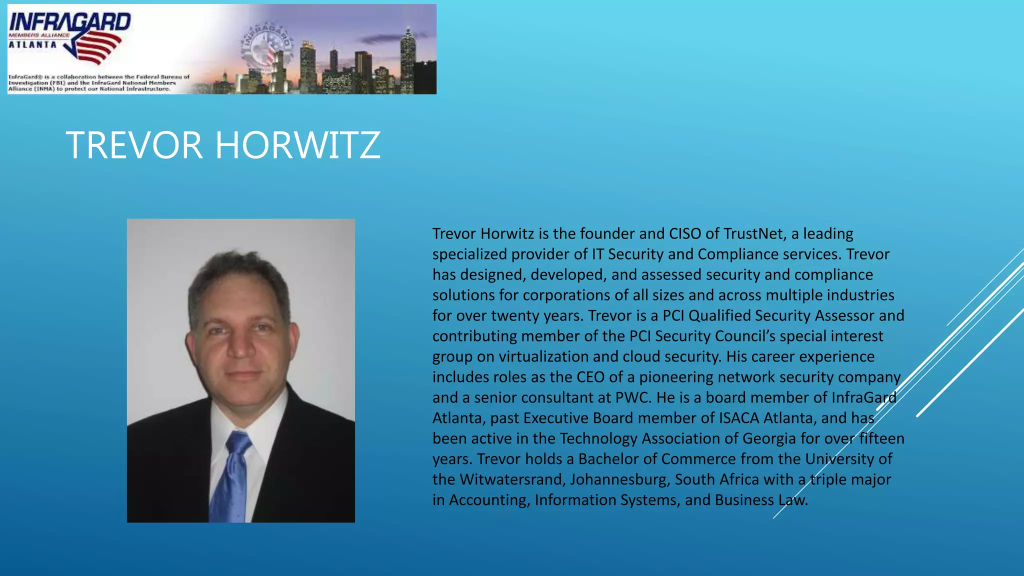 TREVOR HORWITZ
Trevor Horwitz is the founder and CISO of TrustNet, a leading
specialized provider of IT Security and Compliance services. Trevor
has designed, developed, and assessed security and compliance
solutions for corporations of all sizes and across multiple industries
for over twenty years. Trevor is a PCI Qualified Security Assessor and
contributing member of the PCI Security Council’s special interest
group on virtualization and cloud security. His career experience
includes roles as the CEO of a pioneering network security company
and a senior consultant at PWC. He is a board member of InfraGard
Atlanta, past Executive Board member of ISACA Atlanta, and has
been active in the Technology Association of Georgia for over fifteen
years. Trevor holds a Bachelor of Commerce from the University of
the Witwatersrand, Johannesburg, South Africa with a triple major
in Accounting, Information Systems, and Business Law.
 