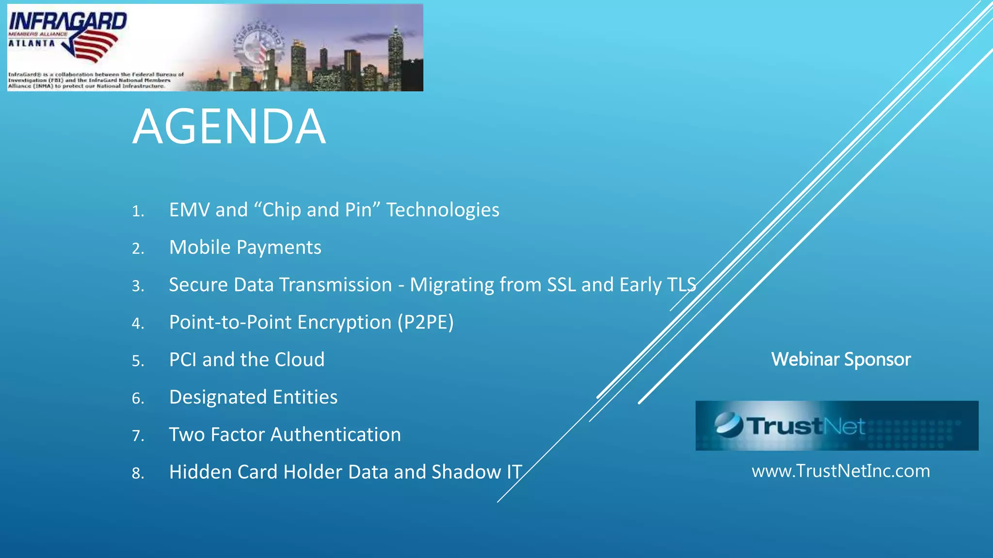 AGENDA
1. EMV and “Chip and Pin” Technologies
2. Mobile Payments
3. Secure Data Transmission - Migrating from SSL and Early TLS
4. Point-to-Point Encryption (P2PE)
5. PCI and the Cloud
6. Designated Entities
7. Two Factor Authentication
8. Hidden Card Holder Data and Shadow IT
Webinar Sponsor
www.TrustNetInc.com
 