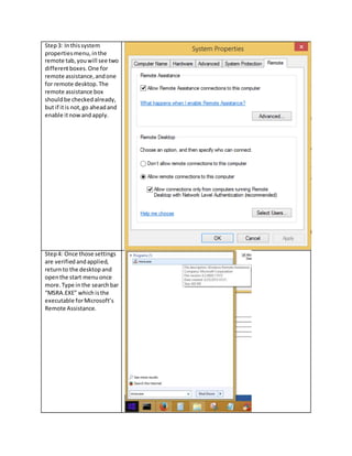 Step3: Inthissystem
propertiesmenu,inthe
remote tab,youwill see two
differentboxes.One for
remote assistance,andone
for remote desktop.The
remote assistance box
shouldbe checkedalready,
but if itis not,go aheadand
enable itnowandapply.
Step4: Once those settings
are verifiedandapplied,
returnto the desktop and
openthe start menuonce
more.Type inthe searchbar
“MSRA.EXE” which isthe
executable forMicrosoft’s
Remote Assistance.
 
