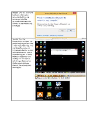 Step10: Once the password
has beenentered,the
computerthat isbeing
connectedtowill be
promptedtoallowyouto
connectto see the desktop.
Selectyes.
Step11: Once the
connectionisaccepted,the
personhelpingyouwillhave
a viewof your desktop.This
may be as far as you are
tryingto get,but the person
helpingyoucannotcontrol
your desktopyet.Toallow
the helpertocontrol your
desktopyouwill wantto
selectrequestcontrol on
the Remote Assistance
clientof the personthatis
helpingyou.
 