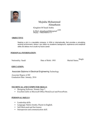 Mojtaba Mohammed
Almarhoon
Kingdom Of Saudi Arabia
E-Mail: almarhoon228@gmail
.com
Phone: +966548893771
OBJECTIVE:
Seeking a job in a reputable company, in KSA or internationally, that provides a simulating
working environment, where I can utilize my academic background, experience and analytical
skills and allows me to build my future career.
PERSONAL INFORMATION:
Nationality: Saudi Date of Birth: 1993 Marital Status:
Single
EDUCATION:
Associate Diploma in Electrical Engineering Technology
Associate Degree of JIC
Graduation Date: January, 2016
TECHINCALAND COMPUTER SKILLS:
• Designing Software: Simatic Step 7.
• Excellent skills in Microsoft Office:Word,Excel and PowerPoint.
PERSONAL SKILLS:
• Leadership skills.
• Language: Native Arabic, Fluent in English.
• Self-Motivated and fast learner.
• Interspersion and communication skill.
 