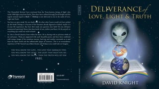 davidknightDeliveranceofLove,Light&TruthBook2
The Channelled ‘dictions’ have continued from the Trans-leations, beings of ‘light’ who
reside 1000 light years from Earth. These have been collated through David Knight and this
eagerly awaited sequel to Book 1 – Pathway is now delivered to you in the name of Love,
Light and Truth.
You have an open mind. Do not doubt this, for what other reason would you have picked
up this book? Perhaps it is because of the literature already digested or indeed, maybe it is
in your life experiences that have now made you question your faith? Do you still have
unanswered questions? Know that deep inside of you, within your heart, lie the answers to
everything you could ever need to know.
So, this is David’s journey from within his heart. He is sharing with us precious words of
joy and peace. These are supported with such beautiful poetry and have been combined
with unique images of his wondrous journey. Such joy and comfort surrounds us to and
from the Spirit world and the innumerable planes of existence. This is an extraordinary
experience of ‘life’ beyond our wildest dreams and of places you could only yet imagine.
Cover design: Digican, Scotland
UK £9.99*
*recommended price
YOU WILL KNOW THY LOVE…THE LOVE THAT EMBRACES THEE,
YOU WILL KNOW THY LIGHT…THE LIGHT THAT HELPS YOU SEE,
YOU WILL KNOW THY TRUTH…THEN THE TRUTH WILL SET YOU
FREE.
 
