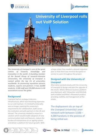 The University of Liverpool is one of the great
centres of research, knowledge and
innovation in the world. A founding member
of the Russell Group of research-intensive
Universities, the University of Liverpool is
ranked within the top 1% of universities
worldwide. Its pioneering reputation attracts
students, experts and partners. It has 22,000
students, 5,500 staff and 195,000 alumni in 40
associations across the globe.
Background
Liverpool had an analogue telecoms
infrastructure, which was becoming expensive
to run and maintain. It’s limited functionality
was no longer meeting the university’s
requirements for collaboration, both across
the institution and with partners in the UK and
abroad. The university needed to move to a
solution which would enable adoption of new
communication tools and features, reduce the
burden of maintenance on an ageing system,
and deliver a platform for future growth. With
a large estate they needed a phased migration
plan so that there was minimal disruption in
service to users throughout the project.
Designed with the University of
Liverpool
Alternative worked closely with the University
of Liverpool to design and plan the upgrade of
the estate. Mitel’s MiVoice business platform
was deployed, with Teleworker and MiCollab
both enabled and Mitel’s Marwatch product
providing visibility and management of the
estate.
The deployment sits on top of
the Liverpool University’s own
network with between 3,500 –
4,000 handsets in the process of
being rolled out.
University of Liverpool rolls
out VoIP Solution
 