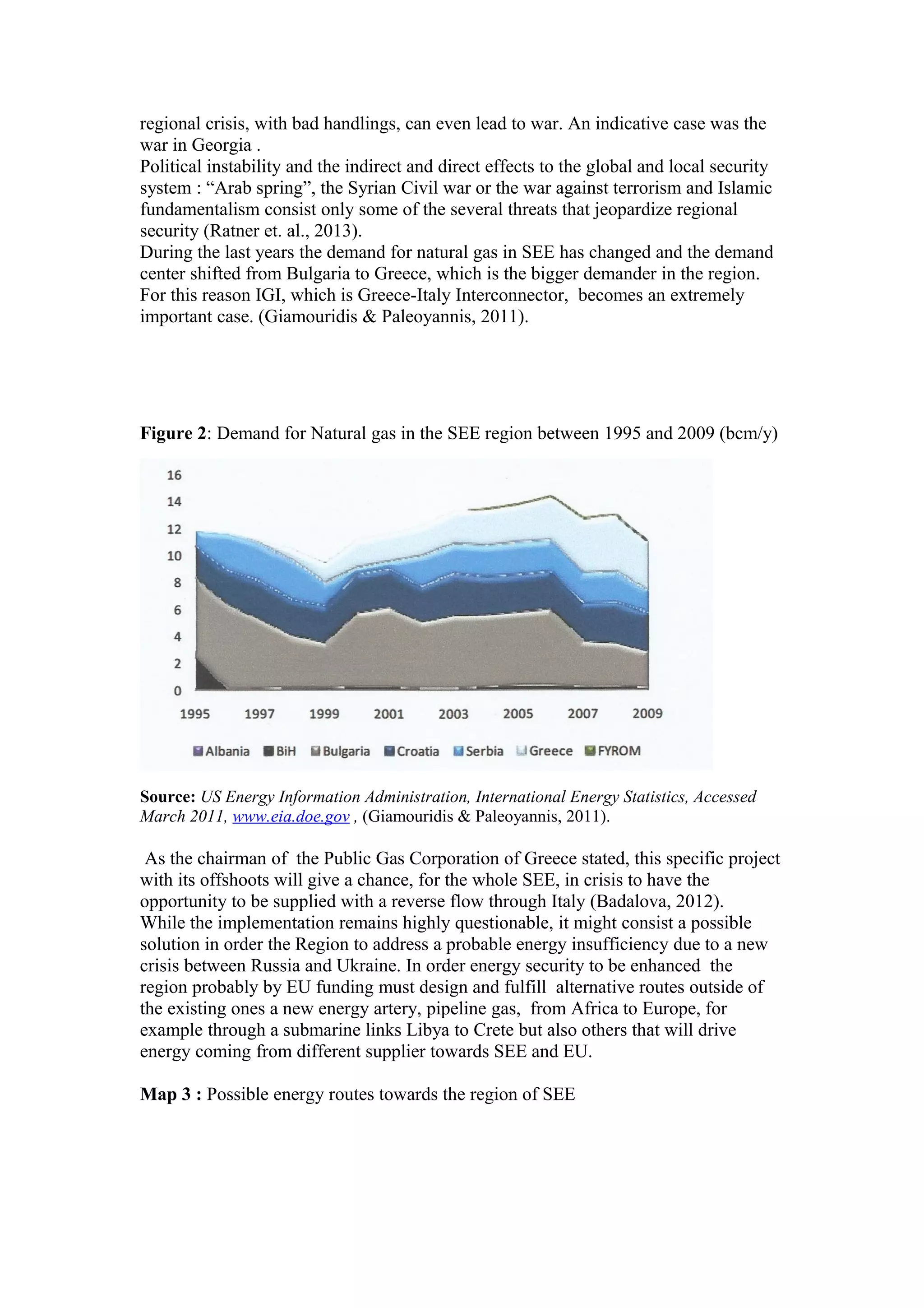 regional crisis, with bad handlings, can even lead to war. An indicative case was the
war in Georgia .
Political instability and the indirect and direct effects to the global and local security
system : “Arab spring”, the Syrian Civil war or the war against terrorism and Islamic
fundamentalism consist only some of the several threats that jeopardize regional
security (Ratner et. al., 2013).
During the last years the demand for natural gas in SEE has changed and the demand
center shifted from Bulgaria to Greece, which is the bigger demander in the region.
For this reason IGI, which is Greece-Italy Interconnector, becomes an extremely
important case. (Giamouridis & Paleoyannis, 2011).
Figure 2: Demand for Natural gas in the SEE region between 1995 and 2009 (bcm/y)
Source: US Energy Information Administration, International Energy Statistics, Accessed
March 2011, www.eia.doe.gov , (Giamouridis & Paleoyannis, 2011).
As the chairman of the Public Gas Corporation of Greece stated, this specific project
with its offshoots will give a chance, for the whole SEE, in crisis to have the
opportunity to be supplied with a reverse flow through Italy (Badalova, 2012).
While the implementation remains highly questionable, it might consist a possible
solution in order the Region to address a probable energy insufficiency due to a new
crisis between Russia and Ukraine. In order energy security to be enhanced the
region probably by EU funding must design and fulfill alternative routes outside of
the existing ones a new energy artery, pipeline gas, from Africa to Europe, for
example through a submarine links Libya to Crete but also others that will drive
energy coming from different supplier towards SEE and EU.
Map 3 : Possible energy routes towards the region of SEE
 