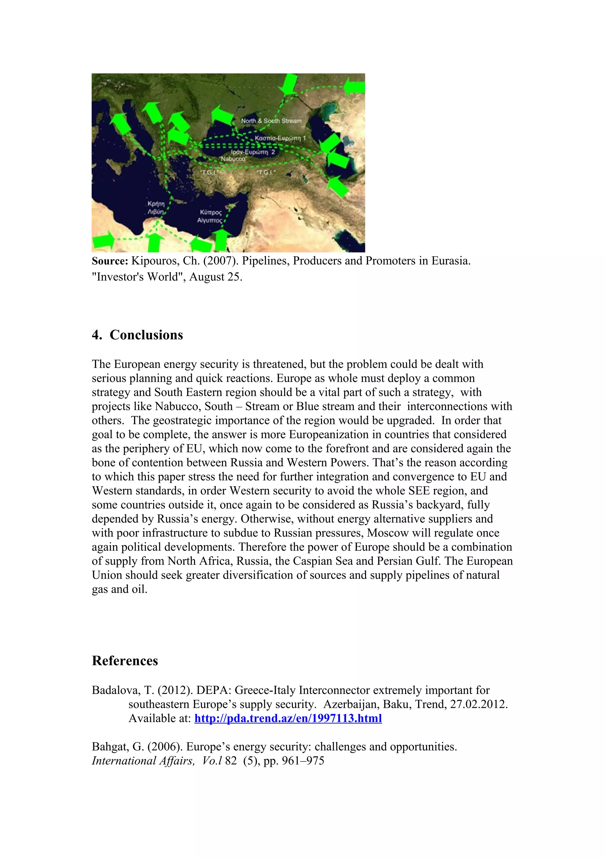 Source: Kipouros, Ch. (2007). Pipelines, Producers and Promoters in Eurasia.
"Investor's World", August 25.
4. Conclusions
The European energy security is threatened, but the problem could be dealt with
serious planning and quick reactions. Europe as whole must deploy a common
strategy and South Eastern region should be a vital part of such a strategy, with
projects like Nabucco, South – Stream or Blue stream and their interconnections with
others. The geostrategic importance of the region would be upgraded. In order that
goal to be complete, the answer is more Europeanization in countries that considered
as the periphery of EU, which now come to the forefront and are considered again the
bone of contention between Russia and Western Powers. That’s the reason according
to which this paper stress the need for further integration and convergence to EU and
Western standards, in order Western security to avoid the whole SEE region, and
some countries outside it, once again to be considered as Russia’s backyard, fully
depended by Russia’s energy. Οtherwise, without energy alternative suppliers and
with poor infrastructure to subdue to Russian pressures, Moscow will regulate once
again political developments. Therefore the power of Europe should be a combination
of supply from North Africa, Russia, the Caspian Sea and Persian Gulf. The European
Union should seek greater diversification of sources and supply pipelines of natural
gas and oil.
References
Badalova, T. (2012). DEPA: Greece-Italy Interconnector extremely important for
southeastern Europe’s supply security. Azerbaijan, Baku, Trend, 27.02.2012.
Available at: http://pda.trend.az/en/1997113.html
Bahgat, G. (2006). Europe’s energy security: challenges and opportunities.
International Affairs, Vo.l 82 (5), pp. 961–975
 