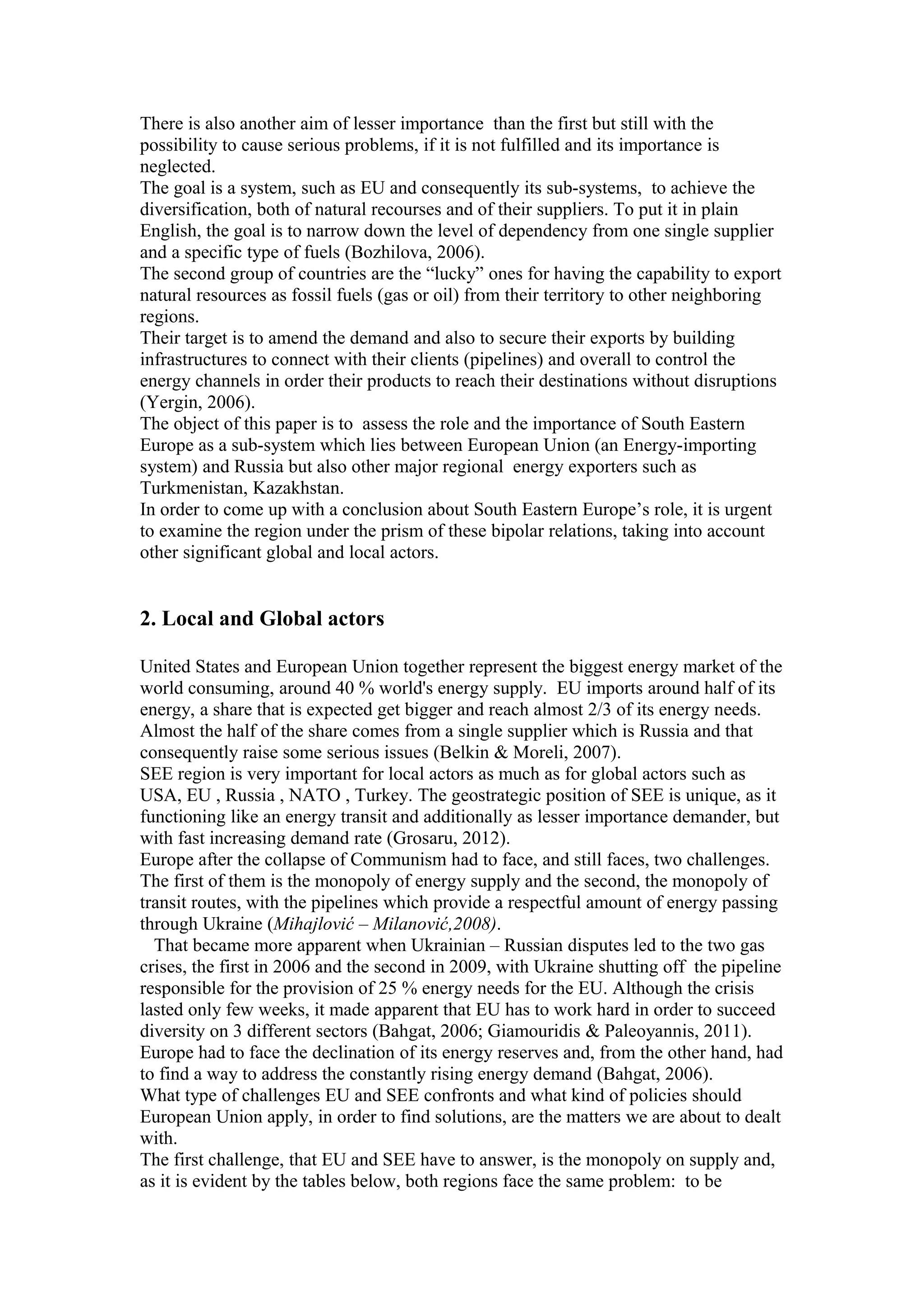 There is also another aim of lesser importance than the first but still with the
possibility to cause serious problems, if it is not fulfilled and its importance is
neglected.
The goal is a system, such as EU and consequently its sub-systems, to achieve the
diversification, both of natural recourses and of their suppliers. To put it in plain
English, the goal is to narrow down the level of dependency from one single supplier
and a specific type of fuels (Bozhilova, 2006).
The second group of countries are the “lucky” ones for having the capability to export
natural resources as fossil fuels (gas or oil) from their territory to other neighboring
regions.
Their target is to amend the demand and also to secure their exports by building
infrastructures to connect with their clients (pipelines) and overall to control the
energy channels in order their products to reach their destinations without disruptions
(Yergin, 2006).
The object of this paper is to assess the role and the importance of South Eastern
Europe as a sub-system which lies between European Union (an Energy-importing
system) and Russia but also other major regional energy exporters such as
Turkmenistan, Kazakhstan.
In order to come up with a conclusion about South Eastern Europe’s role, it is urgent
to examine the region under the prism of these bipolar relations, taking into account
other significant global and local actors.
2. Local and Global actors
United States and European Union together represent the biggest energy market of the
world consuming, around 40 % world's energy supply. EU imports around half of its
energy, a share that is expected get bigger and reach almost 2/3 of its energy needs.
Almost the half of the share comes from a single supplier which is Russia and that
consequently raise some serious issues (Belkin & Moreli, 2007).
SEE region is very important for local actors as much as for global actors such as
USA, EU , Russia , NATO , Turkey. The geostrategic position of SEE is unique, as it
functioning like an energy transit and additionally as lesser importance demander, but
with fast increasing demand rate (Grosaru, 2012).
Europe after the collapse of Communism had to face, and still faces, two challenges.
The first of them is the monopoly of energy supply and the second, the monopoly of
transit routes, with the pipelines which provide a respectful amount of energy passing
through Ukraine (Mihajlović – Milanović,2008).
That became more apparent when Ukrainian – Russian disputes led to the two gas
crises, the first in 2006 and the second in 2009, with Ukraine shutting off the pipeline
responsible for the provision of 25 % energy needs for the EU. Although the crisis
lasted only few weeks, it made apparent that EU has to work hard in order to succeed
diversity on 3 different sectors (Bahgat, 2006; Giamouridis & Paleoyannis, 2011).
Europe had to face the declination of its energy reserves and, from the other hand, had
to find a way to address the constantly rising energy demand (Bahgat, 2006).
What type of challenges EU and SEE confronts and what kind of policies should
European Union apply, in order to find solutions, are the matters we are about to dealt
with.
The first challenge, that EU and SEE have to answer, is the monopoly on supply and,
as it is evident by the tables below, both regions face the same problem: to be
 