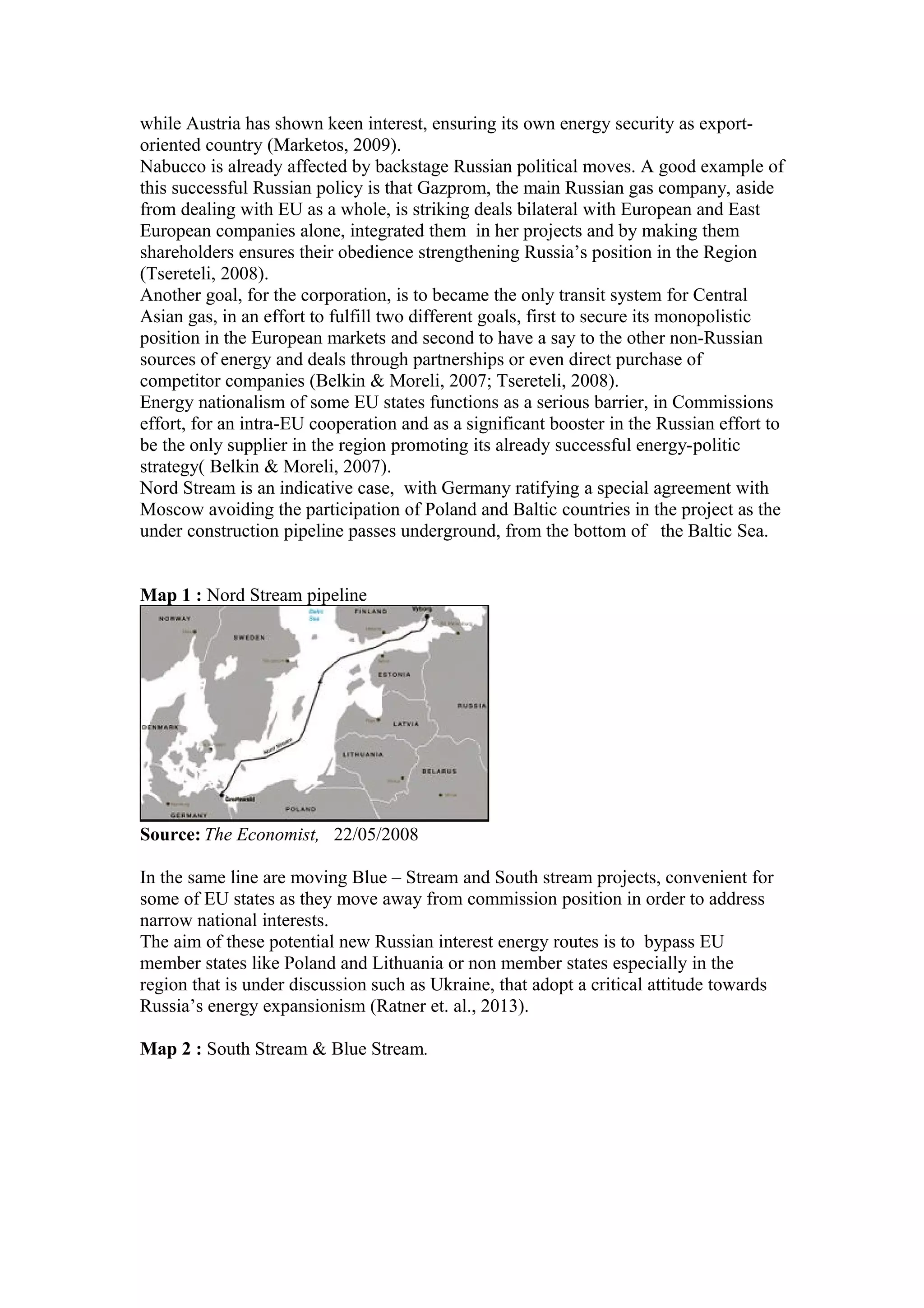 while Austria has shown keen interest, ensuring its own energy security as export-
oriented country (Marketos, 2009).
Nabucco is already affected by backstage Russian political moves. A good example of
this successful Russian policy is that Gazprom, the main Russian gas company, aside
from dealing with EU as a whole, is striking deals bilateral with European and East
European companies alone, integrated them in her projects and by making them
shareholders ensures their obedience strengthening Russia’s position in the Region
(Tsereteli, 2008).
Another goal, for the corporation, is to became the only transit system for Central
Asian gas, in an effort to fulfill two different goals, first to secure its monopolistic
position in the European markets and second to have a say to the other non-Russian
sources of energy and deals through partnerships or even direct purchase of
competitor companies (Belkin & Moreli, 2007; Tsereteli, 2008).
Energy nationalism of some EU states functions as a serious barrier, in Commissions
effort, for an intra-EU cooperation and as a significant booster in the Russian effort to
be the only supplier in the region promoting its already successful energy-politic
strategy( Belkin & Moreli, 2007).
Nord Stream is an indicative case, with Germany ratifying a special agreement with
Moscow avoiding the participation of Poland and Baltic countries in the project as the
under construction pipeline passes underground, from the bottom of the Baltic Sea.
Map 1 : Nord Stream pipeline
Source: The Economist, 22/05/2008
In the same line are moving Blue – Stream and South stream projects, convenient for
some of EU states as they move away from commission position in order to address
narrow national interests.
The aim of these potential new Russian interest energy routes is to bypass EU
member states like Poland and Lithuania or non member states especially in the
region that is under discussion such as Ukraine, that adopt a critical attitude towards
Russia’s energy expansionism (Ratner et. al., 2013).
Map 2 : South Stream & Blue Stream.
 