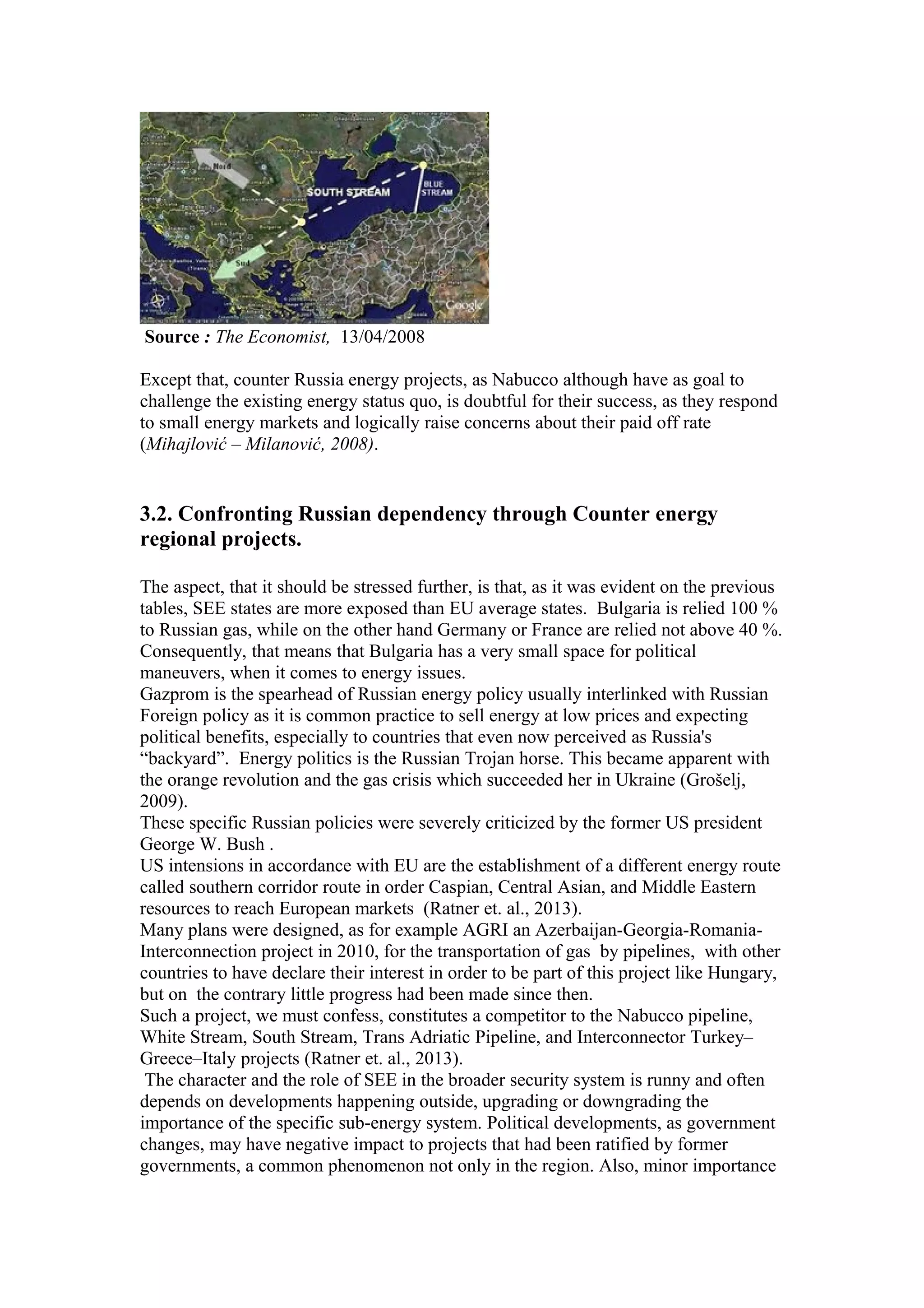 Source : The Economist, 13/04/2008
Except that, counter Russia energy projects, as Nabucco although have as goal to
challenge the existing energy status quo, is doubtful for their success, as they respond
to small energy markets and logically raise concerns about their paid off rate
(Mihajlović – Milanović, 2008).
3.2. Confronting Russian dependency through Counter energy
regional projects.
The aspect, that it should be stressed further, is that, as it was evident on the previous
tables, SEE states are more exposed than EU average states. Bulgaria is relied 100 %
to Russian gas, while on the other hand Germany or France are relied not above 40 %.
Consequently, that means that Bulgaria has a very small space for political
maneuvers, when it comes to energy issues.
Gazprom is the spearhead of Russian energy policy usually interlinked with Russian
Foreign policy as it is common practice to sell energy at low prices and expecting
political benefits, especially to countries that even now perceived as Russia's
“backyard”. Energy politics is the Russian Trojan horse. This became apparent with
the orange revolution and the gas crisis which succeeded her in Ukraine (Grošelj,
2009).
These specific Russian policies were severely criticized by the former US president
George W. Bush .
US intensions in accordance with EU are the establishment of a different energy route
called southern corridor route in order Caspian, Central Asian, and Middle Eastern
resources to reach European markets (Ratner et. al., 2013).
Many plans were designed, as for example AGRI an Azerbaijan-Georgia-Romania-
Interconnection project in 2010, for the transportation of gas by pipelines, with other
countries to have declare their interest in order to be part of this project like Hungary,
but on the contrary little progress had been made since then.
Such a project, we must confess, constitutes a competitor to the Nabucco pipeline,
White Stream, South Stream, Trans Adriatic Pipeline, and Interconnector Turkey–
Greece–Italy projects (Ratner et. al., 2013).
The character and the role of SEE in the broader security system is runny and often
depends on developments happening outside, upgrading or downgrading the
importance of the specific sub-energy system. Political developments, as government
changes, may have negative impact to projects that had been ratified by former
governments, a common phenomenon not only in the region. Also, minor importance
 