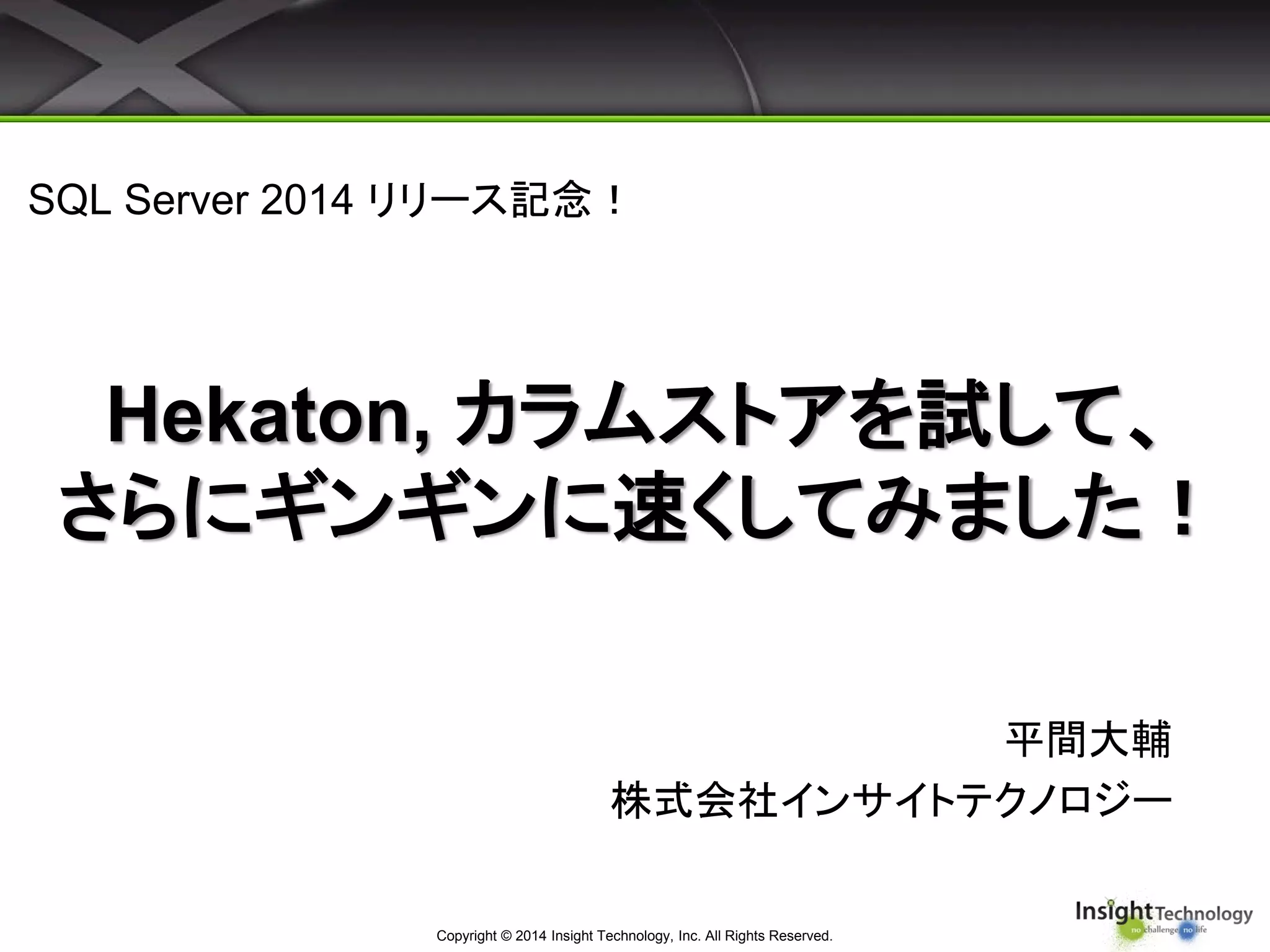 Hekaton, カラムストアを試して、
さらにギンギンに速くしてみました！
Copyright © 2014 Insight Technology, Inc. All Rights Reserved.
平間大輔
株式会社インサイトテクノロジー
SQL Server 2014 リリース記念！
 