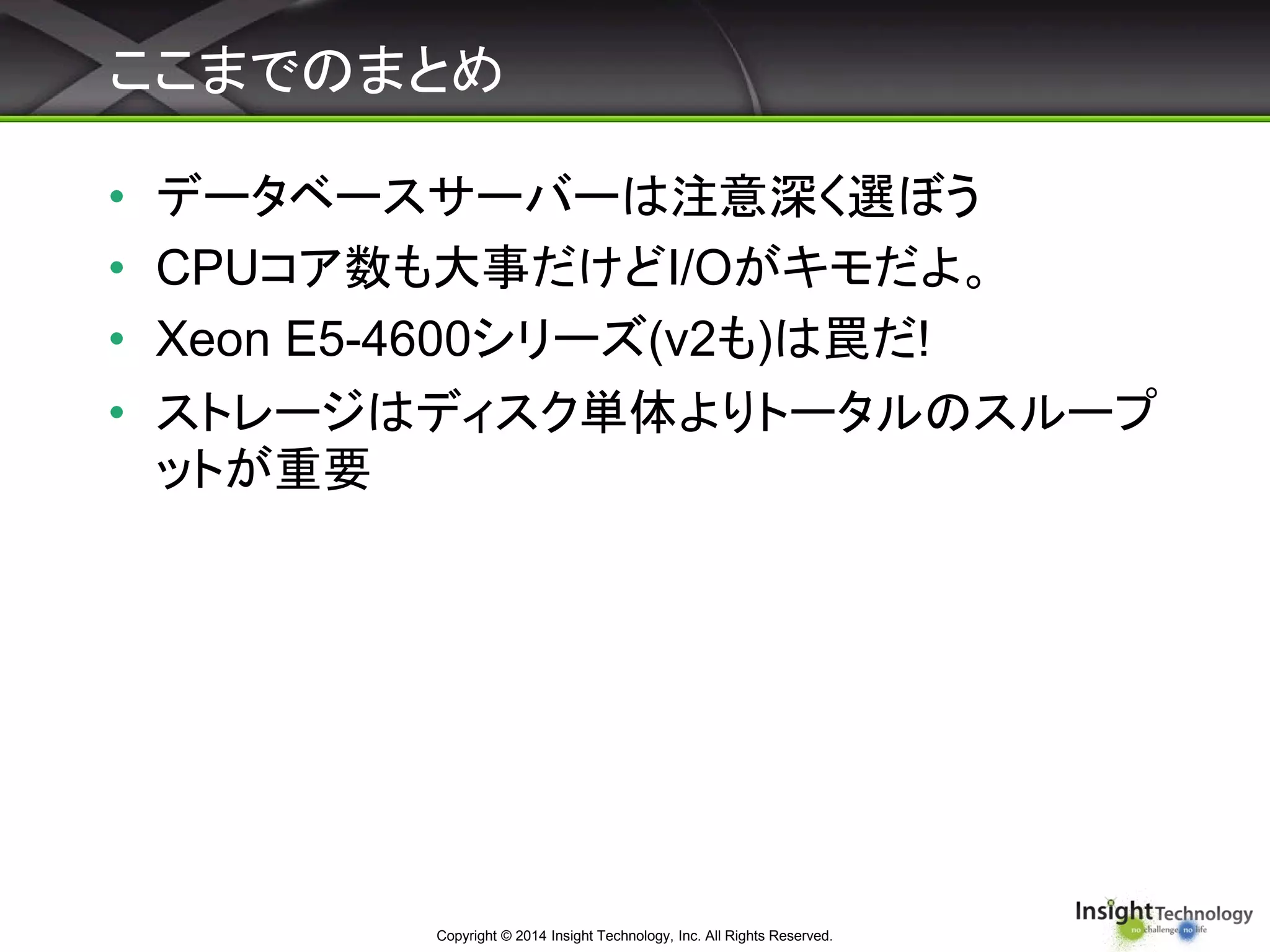 ここまでのまとめ
• データベースサーバーは注意深く選ぼう
• CPUコア数も大事だけどI/Oがキモだよ。
• Xeon E5-4600シリーズ(v2も)は罠だ!
• ストレージはディスク単体よりトータルのスループ
ットが重要
Copyright © 2014 Insight Technology, Inc. All Rights Reserved.
 