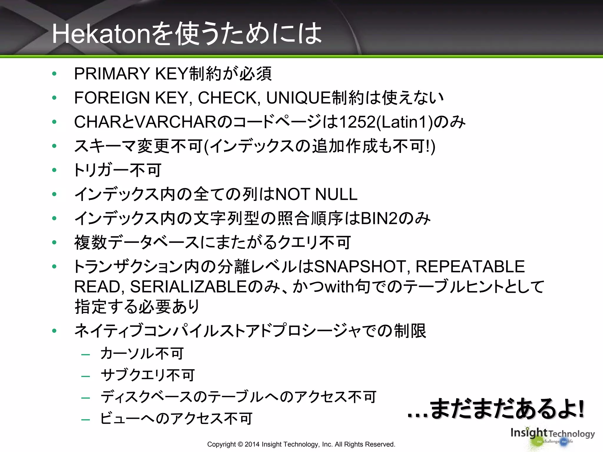 Hekatonを使うためには
Copyright © 2014 Insight Technology, Inc. All Rights Reserved.
• PRIMARY KEY制約が必須
• FOREIGN KEY, CHECK, UNIQUE制約は使えない
• CHARとVARCHARのコードページは1252(Latin1)のみ
• スキーマ変更不可(インデックスの追加作成も不可!)
• トリガー不可
• インデックス内の全ての列はNOT NULL
• インデックス内の文字列型の照合順序はBIN2のみ
• 複数データベースにまたがるクエリ不可
• トランザクション内の分離レベルはSNAPSHOT, REPEATABLE
READ, SERIALIZABLEのみ、かつwith句でのテーブルヒントとして
指定する必要あり
• ネイティブコンパイルストアドプロシージャでの制限
– カーソル不可
– サブクエリ不可
– ディスクベースのテーブルへのアクセス不可
– ビューへのアクセス不可 …まだまだあるよ!
 