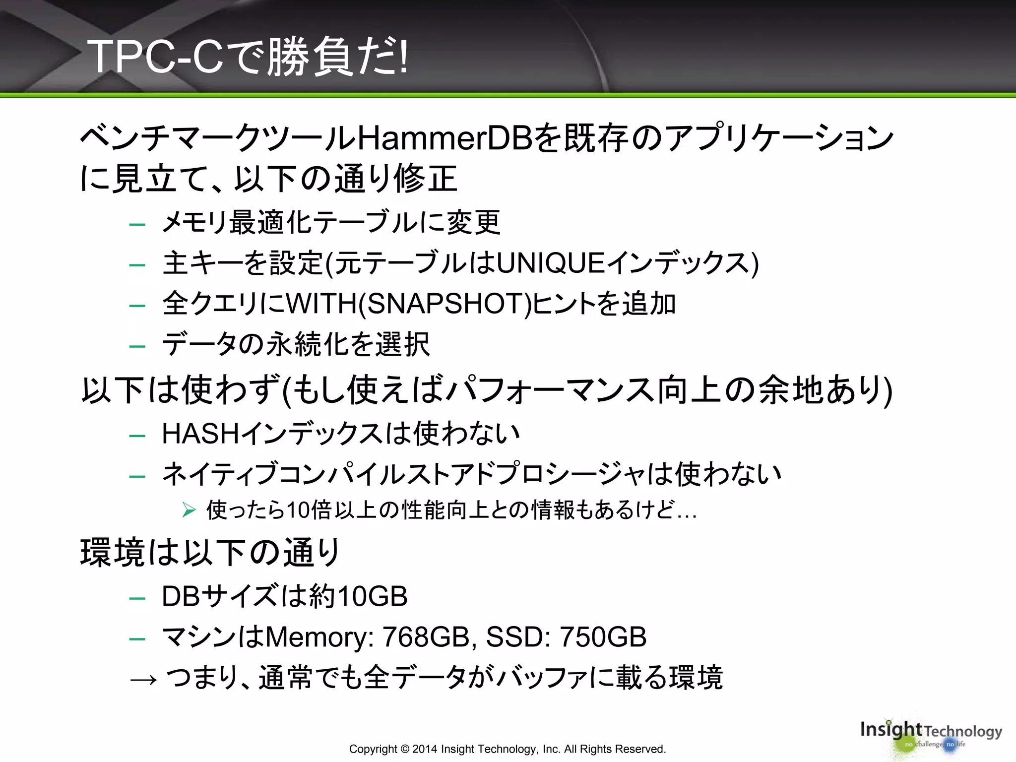 TPC-Cで勝負だ!
ベンチマークツールHammerDBを既存のアプリケーション
に見立て、以下の通り修正
– メモリ最適化テーブルに変更
– 主キーを設定(元テーブルはUNIQUEインデックス)
– 全クエリにWITH(SNAPSHOT)ヒントを追加
– データの永続化を選択
以下は使わず(もし使えばパフォーマンス向上の余地あり)
– HASHインデックスは使わない
– ネイティブコンパイルストアドプロシージャは使わない
 使ったら10倍以上の性能向上との情報もあるけど…
環境は以下の通り
– DBサイズは約10GB
– マシンはMemory: 768GB, SSD: 750GB
→ つまり、通常でも全データがバッファに載る環境
Copyright © 2014 Insight Technology, Inc. All Rights Reserved.
 