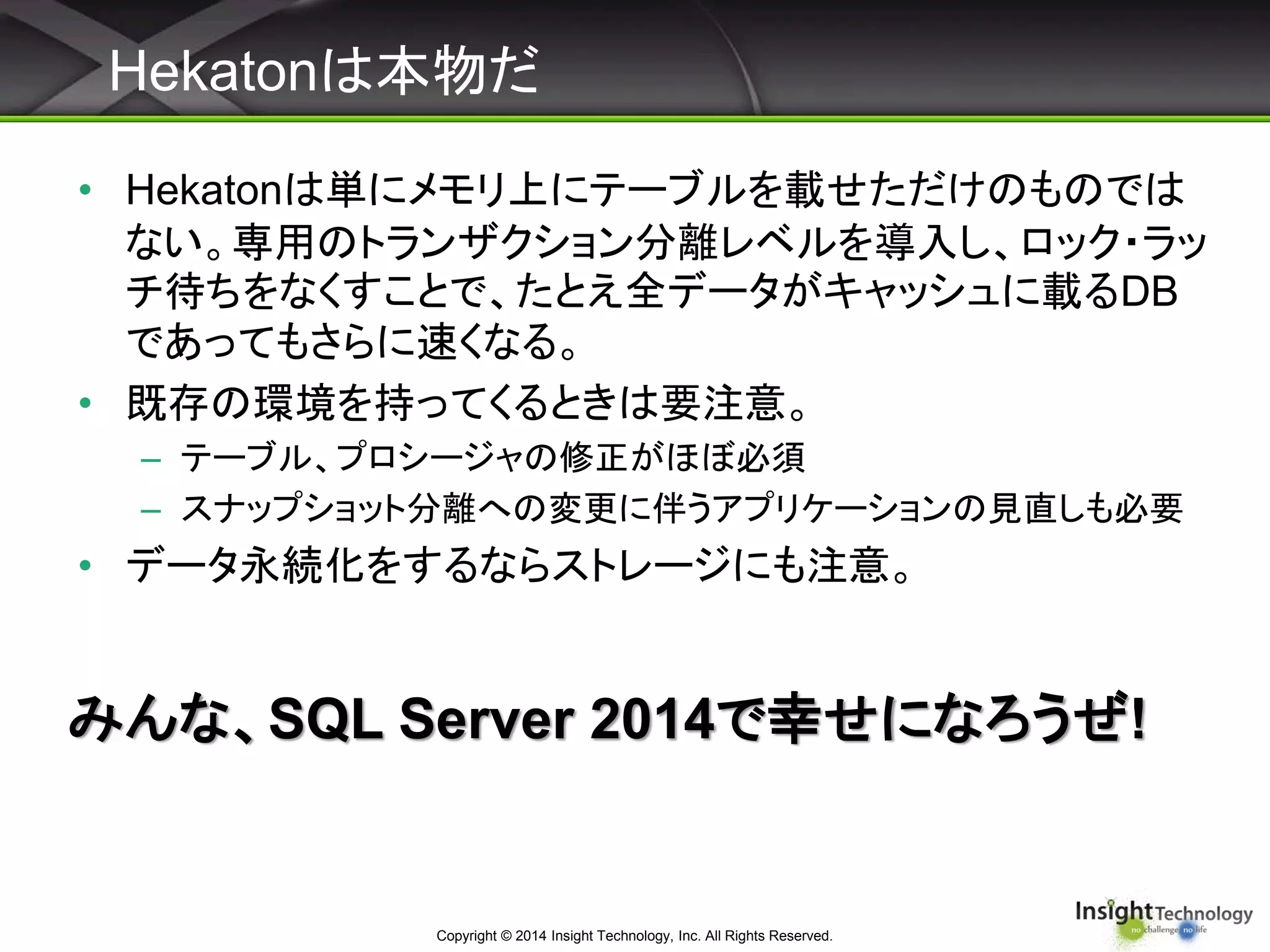 Hekatonは本物だ
Copyright © 2014 Insight Technology, Inc. All Rights Reserved.
• Hekatonは単にメモリ上にテーブルを載せただけのものでは
ない。専用のトランザクション分離レベルを導入し、ロック・ラッ
チ待ちをなくすことで、たとえ全データがキャッシュに載るDB
であってもさらに速くなる。
• 既存の環境を持ってくるときは要注意。
– テーブル、プロシージャの修正がほぼ必須
– スナップショット分離への変更に伴うアプリケーションの見直しも必要
• データ永続化をするならストレージにも注意。
みんな、SQL Server 2014で幸せになろうぜ!
 