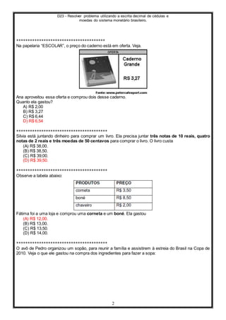 D23 - Resolver problema utilizando a escrita decimal de cédulas e
moedas do sistema monetário brasileiro.
2
***************************************
Na papelaria “ESCOLAR”, o preço do caderno está em oferta. Veja.
Ana aproveitou essa oferta e comprou dois desse caderno.
Quanto ela gastou?
A) R$ 2,00
B) R$ 3,27
C) R$ 6,44
D) R$ 6,54
****************************************
Silvia está juntando dinheiro para comprar um livro. Ela precisa juntar três notas de 10 reais, quatro
notas de 2 reais e três moedas de 50 centavos para comprar o livro. O livro custa
(A) R$ 38,00.
(B) R$ 38,50.
(C) R$ 39,00.
(D) R$ 39,50.
****************************************
Observe a tabela abaixo:
Fátima foi a uma loja e comprou uma corneta e um boné. Ela gastou
(A) R$ 12,00.
(B) R$ 13,00.
(C) R$ 13,50.
(D) R$ 14,00.
****************************************
O avô de Pedro organizou um sopão, para reunir a família e assistirem à estreia do Brasil na Copa de
2010. Veja o que ele gastou na compra dos ingredientes para fazer a sopa:
 